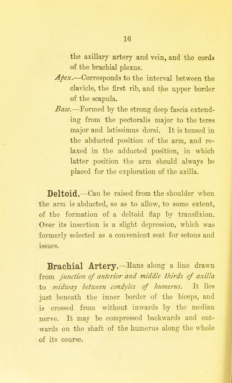 tlie axillary artery and vein, and the cords of the brachial plexus. Apex.—Corresponds to the interval between the clavicle, the first rib, and the upper border of the scapula. Base.-—Formed by the strong deep fascia extend- ing from the pectoralis major to the teres major and latissimus dorsi. It is tensed in the abducted position of the arm, and re- laxed in the adducted position, in which latter position the arm should always be placed for the exploration of the axilla. Deltoid.—Can be raised from the shoulder when the arm is abducted, so as to allow, to some extent, of the formation of a deltoid flap by transfixion. Over its insertion is a slight depression, which was formerly selected as a convenient seat for setons and issues. Brachial Artery.—Euns along a line drawn from junction of anterior and middle thirds of axilla to midway between condyles of humems. It lies just beneath the inner border of the biceps, and is crossed from without inwards by the median nerve. It may be compressed backwards and out- wards on the shaft of the humerus along the ^hole of its course.