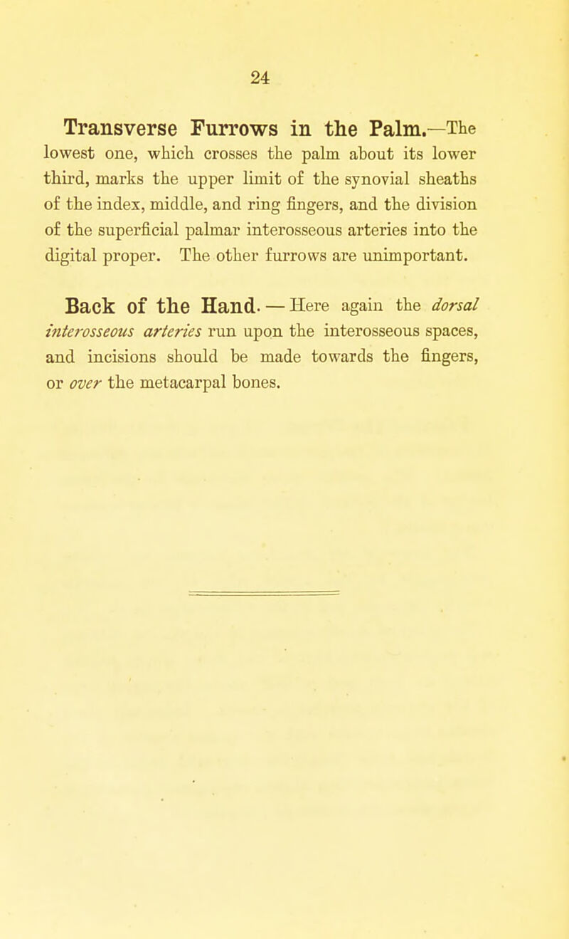 Transverse Furrows in the Palm.—The lowest one, which crosses the palm about its lower third, marks the upper limit of the synovial sheaths of the index, middle, and ring lingers, and the division of the superficial palmar interosseous arteries into the digital proper. The other furrows are unimportant. Back of the Hand- — Here again the dorsal inteivsseous arteries run upon the interosseous spaces, and incisions should be made towards the fingers, or over the metacarpal bones.