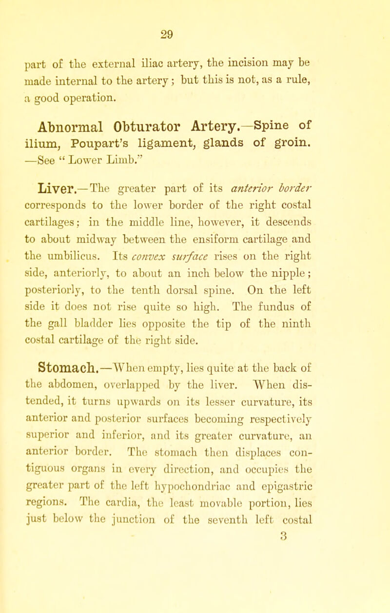 part of the external iliac artery, the incision may be made internal to the artery; but this is not, as a rule, a good operation. Abnormal Obturator Artery.—Spine of ilium, Poupart's ligament, glands of groin. —See  Lower Limb.' Liver.— The greater part of its anterior border corresponds to the lower border of the right costal cartilages ; in the middle line, however, it descends to about midway between the ensiform cartilage and the umbilicus. Its convex swface rises on the right side, anteriorly, to about an inch below the nipple; posteriorly, to the tenth dorsal spine. On the left side it does not rise quite so high. The fundus of the gall bladder lies opposite the tip of the ninth costal cartilage of the right side. Stomach..—When empty, lies quite at the back of the abdomen, overlapped by the liver. When dis- tended, it turns upwards on its lesser curvature, its anterior and posterior surfaces becoming respectively superior and inferior, and its greater curvature, an anterior border. The stomach then displaces con- tiguous organs in every direction, and occupies the greater part of the left hypochondriac and epigastric regions. The cardia, the least movable portion, lies just below the junction of the seventh left costal 3