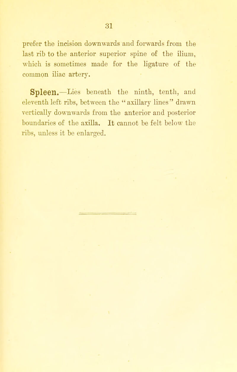 prefer the incision downwards and forwards from the last rib to the anterior superior spine of the ilium, which is sometimes made for the ligature of the common iliac artery. Spleen.—Lies beneath the ninth, tentli, and eleventh left ribs, between the axillary lines drawn vertically downwards from the anterior and posterior boundaries of the axilla. It cannot be felt below the ribs, unless it be enlarged.