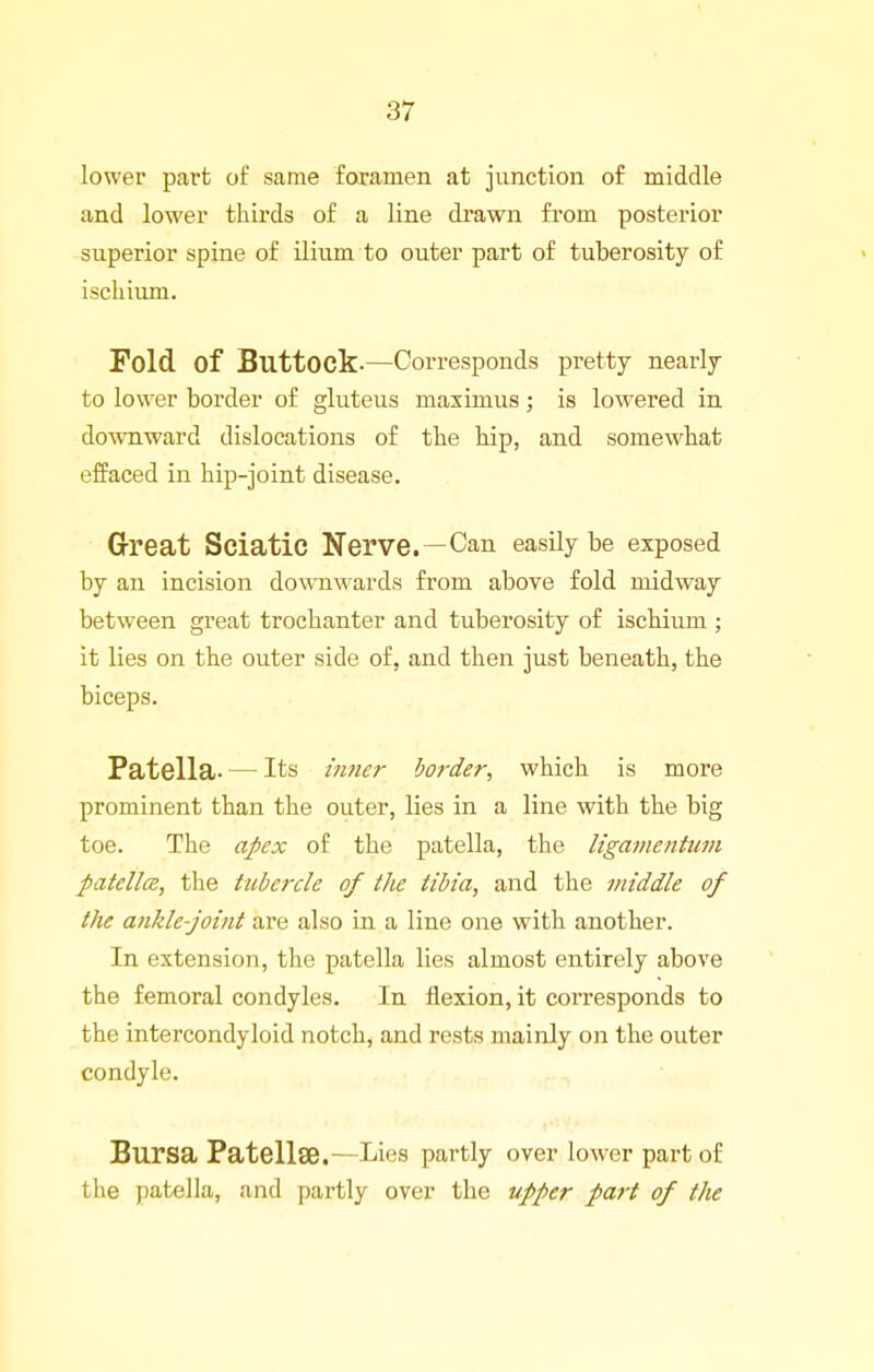 lower part of same foramen at junction of middle and lower thirds of a line drawn from posterior superior spine of ilium to outer part of tuberosity of ischium. Fold of Buttock-—Corresponds pretty nearly to lower border of gluteus masimus; is lowered in down-ward dislocations of the hip, and somewhat effaced in hip-joint disease. Grreat Sciatic Nerve. —Can easily be exposed by an incision downwards from above fold midway between great trochanter and tuberosity of ischium ; it lies on the outer side of, and then just beneath, the biceps. Patella. — Its inner border, which is more prominent than the outer, lies in a line with the big toe. The apex of the patella, the ligamentiim patella, the tubercle of the tibia, and the niiddle of the ankle-joint are also in a line one with another. In extension, the patella lies almost entirely above the femoral condyles. In flexion, it corresponds to the intercondyloid notch, and rests mainly on the outer condyle. Bursa Patellae.—Lies partly over lower part of the patella, and partly over the upper part of the