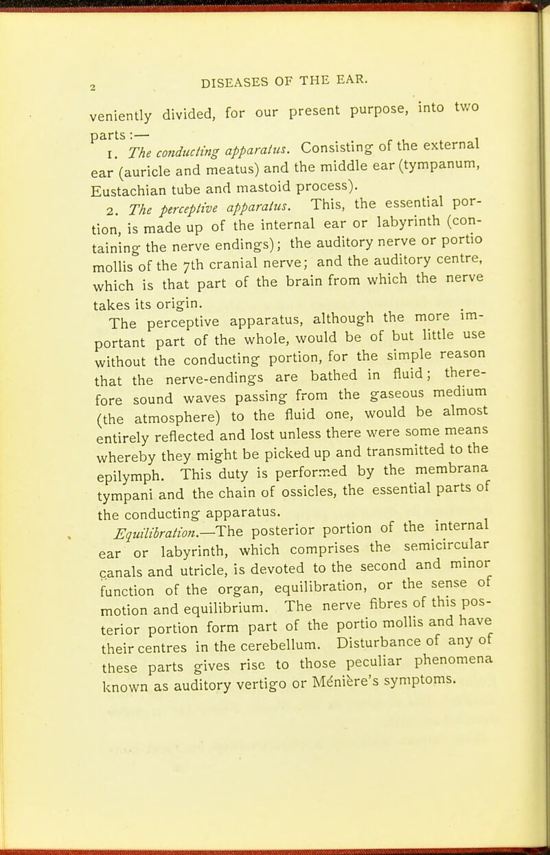 veniently divided, for our present purpose, into two The conducling apparatus. Consisting of the external ear (auricle and meatus) and the middle ear (tympanum, Eustachian tube and mastoid process). 2 The perceptive apparatus. This, the essential por- tion is made up of the internal ear or labyrinth (con- taining the nerve endings); the auditory nerve or portio mollis of the 7th cranial nerve; and the auditory centre, which is that part of the brain from which the nerve takes its origin. The perceptive apparatus, although the more im- portant part of the whole, would be of but little use without the conducting portion, for the simple reason that the nerve-endings are bathed in fluid; there- fore sound waves passing from the gaseous medium (the atmosphere) to the fluid one, would be almost entirely reflected and lost unless there were some means whereby they might be picked up and transmitted to the epilymph. This duty is performed by the membrana tympani and the chain of ossicles, the essential parts of the conducting apparatus. Eiuilihratmi.—T\^Q posterior portion of the internal ear or labyrinth, which comprises the semicircular canals and utricle, is devoted to the second and minor function of the organ, equilibration, or the sense of motion and equilibrium. The nerve fibres of this pos- terior portion form part of the portio mollis and have their centres in the cerebellum. Disturbance of any of these parts gives rise to those peculiar phenomena known as auditory vertigo or Mdnifere's symptoms.