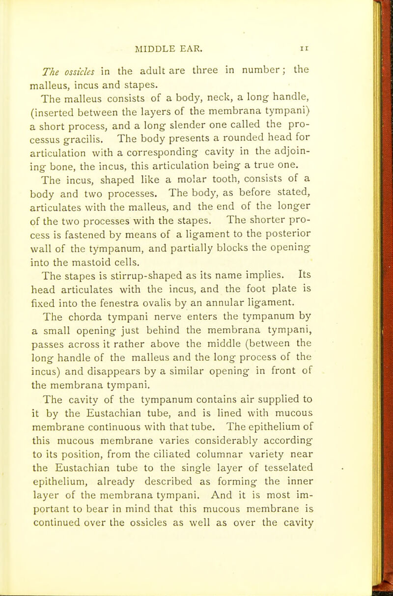 The ossicles in the adult are three in number; the malleus, incus and stapes. The malleus consists of a body, neck, a long handle, (inserted between the layers of the membrana tympani) a short process, and a long slender one called the pro- cessus gracilis. The body presents a rounded head for articulation with a corresponding cavity in the adjoin- ing bone, the incus, this articulation being a true one. The incus, shaped like a molar tooth, consists of a body and two processes. The body, as before stated, articulates with the malleus, and the end of the longer of the two processes with the stapes. The shorter pro- cess is fastened by means of a ligament to the posterior wall of the tympanum, and partially blocks the opening into the mastoid cells. The stapes is stirrup-shaped as its name implies. Its head articulates with the incus, and the foot plate is fixed into the fenestra ovalis by an annular ligament. The chorda tympani nerve enters the tympanum by a small opening just behind the membrana tympani, passes across it rather above the middle (between the long handle of the malleus and the long process of the incus) and disappears by a similar opening in front of the membrana tympani. The cavity of the tympanum contains air supplied to it by the Eustachian tube, and is lined with mucous membrane continuous with that tube. The epithelium of this mucous membrane varies considerably according to its position, from the ciliated columnar variety near the Eustachian tube to the single layer of tesselated epithelium, already described as forming the inner layer of the membrana tympani. And it is most im- portant to bear in mind that this mucous membrane is continued over the ossicles as well as over the cavity