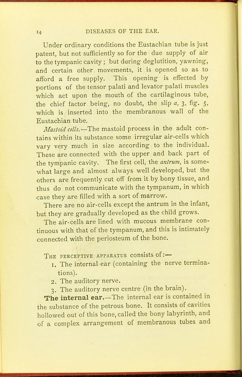 Under ordinary conditions the Eustachian tube is just patent, but not sufficiently so for the due supply of air to the tympanic cavity ; but during- deglutition, yawning, and certain other movements, it is opened so as to afford a free supply. This opening- is effected by portions of the tensor palati and levator palati muscles which act upon the mouth of the cartilaginous tube, the chief factor being, no doubt, the slip a, 3, fig. 5, •which is inserted into the membranous -wall of the Eustachian tube, iJ/aj/«i«//j.—The mastoid process in the adult con- tains within its substance some irregular air-cells which vary very much in size according to the individual. These are connected with the upper and back part of the tympanic cavity. The first cell, the antrum, is some- what large and almost always well developed, but the others are frequently cut off from it by bony tissue, and thus do not communicate with the tympanum, in which case they are filled with a sort of marrow. There are no air-cells except the antrum in the infant, but they are gradually developed as the child grows. The air-cells are lined with mucous membrane con- tinuous with that of the tympanum, and this is intimately connected with the periosteum of the bone. The perceptive apparatus consists of:— 1. The internal ear (containing- the nerve termina- tions). 2. The auditory nerve. 3. The auditory nerve centre (in the brain). The internal ear.—The internal ear is contained in the substance of the petrous bone. It consists of cavities hollowed out of this bone, called the bony labyrinth, and of a complex arrangement of membranous tubes and