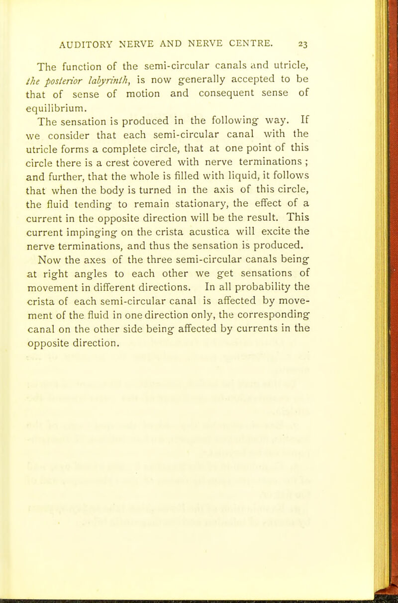 The function of the semi-circular canals and utricle, the posterior labyrinth, is now generally accepted to be that of sense of motion and consequent sense of equilibrium. The sensation is produced in the following way. If we consider that each semi-circular canal with the utricle forms a complete circle, that at one point of this circle there is a crest covered with nerve terminations ; and further, that the whole is filled with liquid, it follows that when the body is turned in the axis of this circle, the fluid tending to remain stationary, the effect of a current in the opposite direction will be the result. This current impinging on the crista acustica will excite the nerve terminations, and thus the sensation is produced. Now the axes of the three semi-circular canals being at right angles to each other we get sensations of movement in different directions. In all probability the crista of each semi-circular canal is affected by move- ment of the fluid in one direction only, the corresponding canal on the other side being affected by currents in the opposite direction.