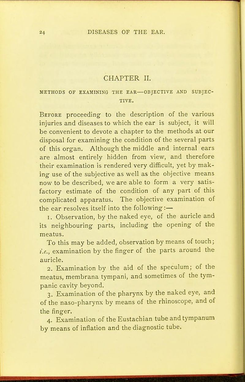 CHAPTER II. METHODS OF EXAMINING THE EAR—OBJECTIVE AND SUBJEC- TIVE. Before proceeding- to the description of the various injuries and diseases to which the ear is subject, it will be convenient to devote a chapter to the methods at our disposal for examining the condition of the several parts of this org-an. Although the middle and internal ears are almost entirely hidden from view, and therefore their examination is rendered very difficult, yet by mak- ing use of the subjective as well as the objective means now to be described, we are able to form a very satis- factory estimate of the condition of any part of this complicated apparatus. The objective examination of the ear resolves itself into the following:— 1. Observation, by the naked eye, of the auricle and its neighbouring parts, including the opening of the meatus. To this may be added, observation by means of touch; i.e., examination by the finger of the parts around the auricle. 2. Examination by the aid of the speculum; of the meatus, membrana tympani, and sometimes of the tym- panic cavity beyond. 3. Examination of the pharynx by the naked eye, and of the naso-pharynx by means of the rhinoscope, and of the finger. 4. Examination of the Eustachian tube and tympanum by means of inflation and the diagnostic tube.