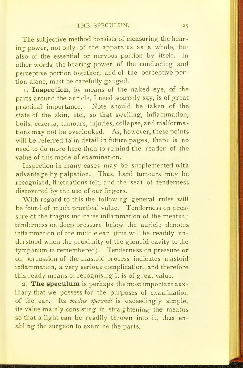 The subjective method consists of measuring the hear- ing power, not only of the apparatus as a whole, but also of the essential or nervous portion by itself. In other words, the hearing power of the conducting and perceptive portion together, and of the perceptive por- tion alone, must be carefully gauged. 1. Inspection, by means of the naked eye, of the parts around the auricle, I need scarcely say, is of great practical importance. Note should be taken of the state of the skin, etc., so that swelling, inflammation, boils, eczema, tumours, injuries, collapse, and malforma- tions may not be overlooked. As, however, these points will be referred to in detail in future pages, there is no need to do more here than to remind the reader of the value of this mode of examination. Inspection in many cases may be supplemented with advantage by palpation. Thus, hard tumours may be recognised, fluctuations felt, and the seat of tenderness discovered by the use of our fingers. With regard to this the following general rules will be found of much practical value. Tenderness on pres- sure of the tragus indicates inflammation of the meatus; tenderness on deep pressure below the auricle denotes inflammation of the middle ear, (this will be readily un- derstood when the proximity of the glenoid cavity to the tympanum is remembered). Tenderness on pressure or on percussion of the mastoid process indicates mastoid inflammation, a very serious complication, and therefore this ready means of recognising it is of great value. 2. The speculum is perhaps the most important aux- iliary that we possess for the purposes of examination of the ear. Its modus operandi is exceedingly simple, its value mainly consisting in straightening the meatus so that a light can be readily thrown into it, thus en- abling the surgeon to examine the parts.