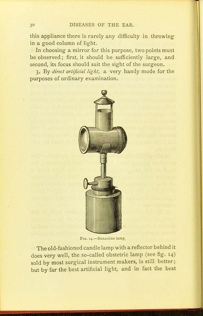 this appliance there is rarely any difficulty in throwing- in a good column of light. In choosing a mirror for this purpose, two points must be observed; first, it should be sufficiently large, and second, its focus should suit the sight of the surgeon, 3. By direct arlificial light, a very handy mode for the purposes of ordinary examination. Fig. 14.—Benzoline lamp. The old-fashioned candle lamp with a reflector behind it does very well, the so-called obstetric lamp (see fig, 14) sold by most surgical instrument makers, is still better; but by far the best artificial light, and in fact the best