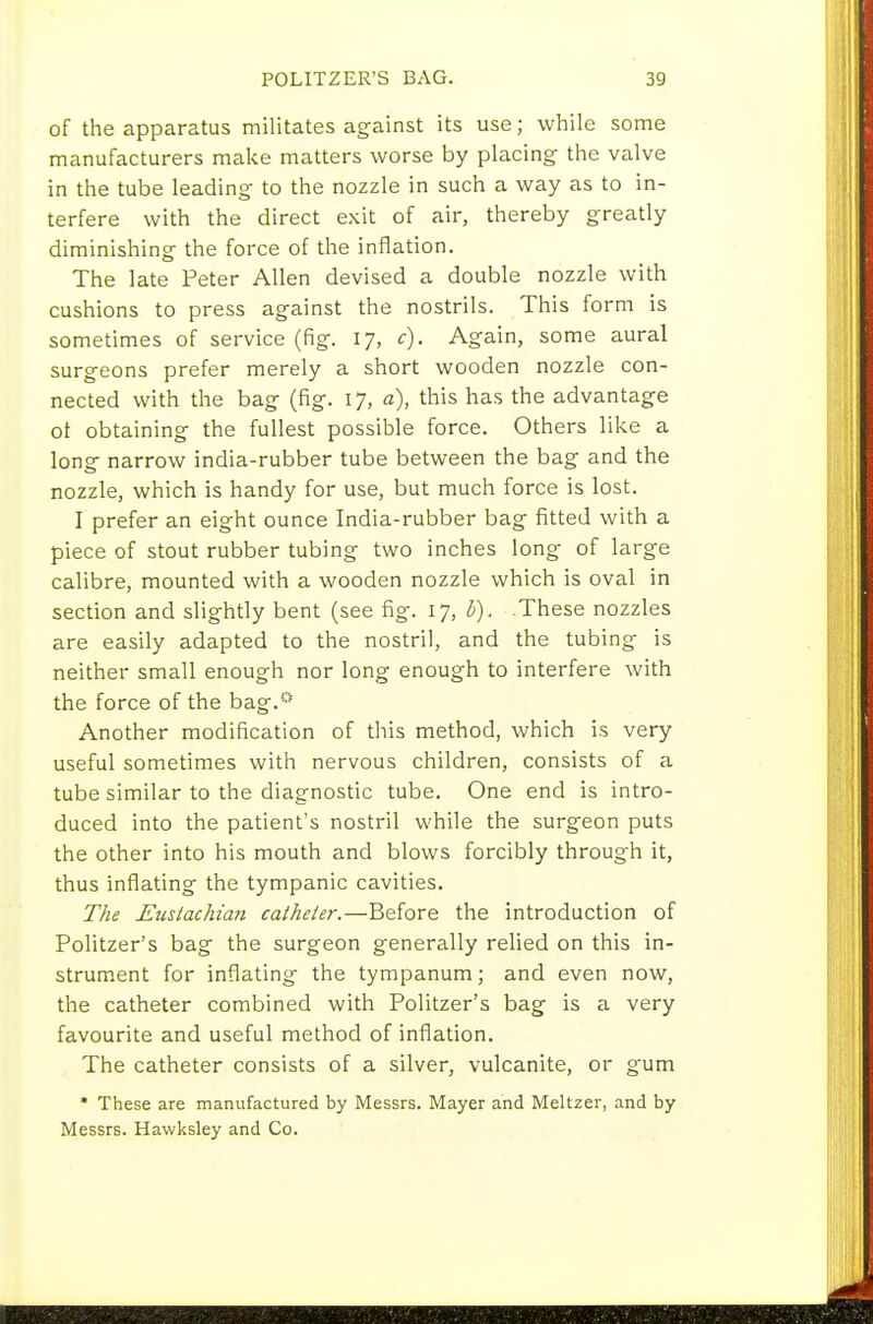 of the apparatus militates against its use; while some manufacturers make matters worse by placing- the valve in the tube leading to the nozzle in such a way as to in- terfere with the direct exit of air, thereby greatly diminishing the force of the inflation. The late Peter Allen devised a double nozzle with cushions to press against the nostrils. This form is sometimes of service (fig. 17, c). Again, some aural surgeons prefer merely a short wooden nozzle con- nected with the bag (fig. 17, a), this has the advantage ot obtaining the fullest possible force. Others like a long narrow india-rubber tube between the bag and the nozzle, which is handy for use, but much force is lost. I prefer an eight ounce India-rubber bag fitted with a piece of stout rubber tubing two inches long of large calibre, mounted with a wooden nozzle which is oval in section and slightly bent (see fig. 17, 6). These nozzles are easily adapted to the nostril, and the tubing is neither small enough nor long enough to interfere with the force of the bag.''* Another modification of this method, which is very useful sometimes with nervous children, consists of a tube similar to the diagnostic tube. One end is intro- duced into the patient's nostril while the surgeon puts the other into his mouth and blows forcibly through it, thus inflating the tympanic cavities. T/ie Eustachian calheter.—Before the introduction of Politzer's bag the surgeon generally relied on this in- strument for inflating the tympanum; and even now, the catheter combined with Politzer's bag is a very favourite and useful method of inflation. The catheter consists of a silver, vulcanite, or gum * These are manufactured by Messrs. Mayer and Meltzer, and by Messrs. Hawksley and Co.