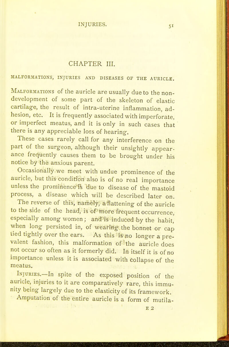 INJURIES. CHAPTER III. MALFORMATIONS, INJURIES AND DISEASES OF THE AURICLE. Malformations of the auricle are usually due to the non- development of some part of the skeleton of elastic cartilage, the result of intra-uterine inflammation, ad- hesion, etc. It is frequently associated with imperforate, or imperfect meatus, and it is only in such cases that there is any appreciable loss of hearing-. These cases rarely call for any interference on the part of the surgeon, although their unsightly appear- ance frequently causes them to be brought under his notice by the anxious parent. Occasionally we meet with undue prominence of the auricle, but this condition also is of no real importance unless the prominence'ik Hue to disease of the mastoid process, a disease which will be described later on. The reverse of this, narti^ly, aflattening of the auricle to the side of the head, is ofmore frequent occurrence, especially among women; and'is induced by the habit, when long persisted in, of wearfng the bonnet or cap lied tightly over the ears. As this 'i'&mo longer a pre- valent fashion, this malformation of'the auricle does not occur so often as it formerly did. In itself it is of no importance unless it is associated with collapse of the meatus. Injuries.—In spite of the exposed position of the auricle, injuries to it are comparatively rare, this immu- nity being largely due to the elasticity of its framework. Amputation of the entire auricle is a form of mutila- E 2
