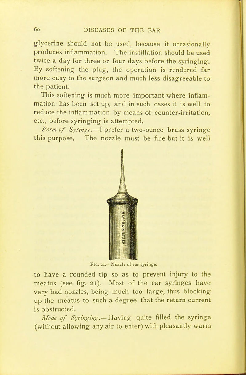 glycerine should not be userl, because it occasionally produces inflammation. The instillation should be used twice a day for three or four days before the syringing-. By softening the plug, the operation is rendered far more easy to the surgeon and much less disagreeable to the patient. This softening is much more important where inflam- mation has been set up, and in such cases it is well to reduce the inflammation by means of counter-irritation, etc., before syringing is attempted. Form of Syringe.—I prefer a two-ounce brass syringe this purpose. The nozzle must be fine but it is well Fig. 21.—Nozzle of ear syringe. to have a rounded tip so as to prevent injury to the meatus (see fig. 21). Most of the ear syringes have very bad nozzles, being much too large, thus blocking up the meatus to such a degree that the return current is obstructed. Mode of Syrif?gmg.—Having quite filled the syringe (without allowing any air to enter) with pleasantly warm