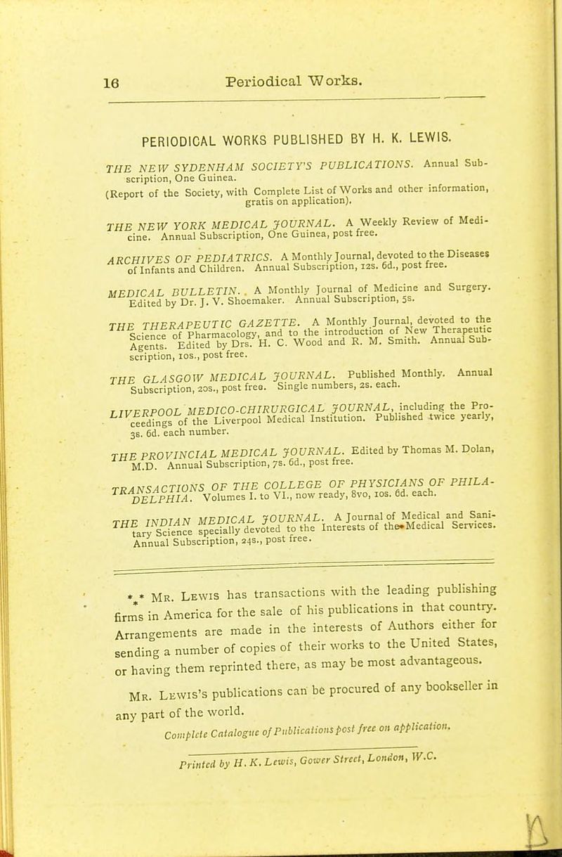 PERIODICAL WORKS PUBLISHED BY H. K. LEWIS. THE NEW SYDENHAM SOCIETY'S PUBLICATIONS. Annual Sub- scription, One Guinea. CReport of the Society, with Complete List of Works and other information, gratis on application). THE NEW YORK MEDICAL JOURNAL. A Weekly Review of Medi- cine. Annual Subscription, One Guinea, post free. ARCHIVES OF PEDIATRICS. A Monthly Journal, devoted to the Diseases of Infants and Children. Annual Subscription, I2s. 6d., post free. MFDICAL BULLETIN. A Monthly Journal of Medicine and Surgery. Edited by Dr. J. V. Shoemaker. Annual Subscription, 5s. TUP THERAPEUTIC GAZETTE. A Monthly Journal, devoted to the Science of Pharmacology, and to the introduction of New Therapeutic Aglnts Edited by Drf. H. C. Wood and R. M. Smith. Annual Sub- scription, los., post free. TMF GLASGOW MEDICAL JOURNAL. Published Monthly. Annual Subscription, 20s., post free. Single numbers, 2S. each. T TVFRPOOL MEDICO-CHIRURGICAL JOURNAL, induAing the Pro- ceedings of the Liverpool Medical Institution. Published twice yearly. 36. 6d. each number. THE PROVINCIAL MEDICAL JOURNAL. Edited by Thomas M. Dolan. M.D. Annual Subscription, 7s. 6d., post free. TRANSACTIONS OF THE COLLEGE OF PHYSICIANS OF PHILA- DELPHIA Volumes I. to VI., now ready, 8vo, los. 6d. each. TXTT^T^M MT^nrrAT lOURNAL. A Journal of Medical and Sani- '^''farySfe fpSy^^dio^ted to the Interists of the-Medical Services. Annual Subscription, 24s., post free. * • Mr Lewis has transactions with the leading publishing firm's in America for the sale of his publications in that country. Arrangements are made in the interests of Authors either for sending a number of copies of their works to the United States, or having them reprinted there, as may be most advantageous. Mr. Lewis's publications can be procured of any bookseller in any part of the world. Ccnplcic Catalogue of P Meat ions post fuc on application. Printed by H. K. Lewis. Gower Street, London, W.C.