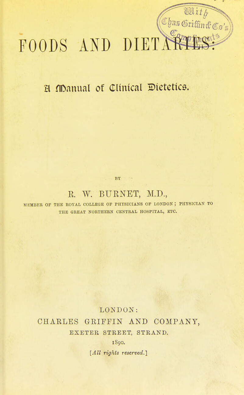 H manual of Clinical dietetics. BY E. W. BURNET, M.D., MEMBER OF THE ROYAL COLLEGE OF PHYSICIANS OF LONDON ; PHYSICIAN TO THE GREAT NORTHERN CENTRAL HOSPITAL, ETC. LONDON: CHARLES GRIFFIN AND COMPANY, EXETER STREET, STRAND. 1890. [All rights reserved.]