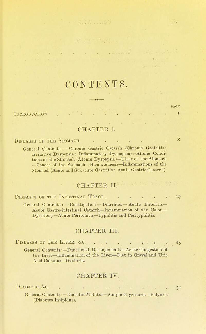 CONTENTS. Introduction . . CHAPTER I. Diseases of the Stomach General Contents: — Chronic Gastric Catarrh (Chronic Gastritis : Irritative Dyspepsia: Inflammatory Dyspepsia)—Atonic Condi- tions of the Stomach (Atonic Dyspepsia)—Ulcer of the Stomach —Cancer of the Stomach—Eferaatemesis—Inflammations of the Stomach (Acute and Subacute Gastritis : Acute Gastric Catarrh). CHAPTER II. Diseases op the Intestinal Tract General Contents : — Constipation — Diarrhoea — Acute Enteritis- Acute Gastro-intestinal Catarrh—Inflammation of the Colon- Dysentery—Acute Peritonitis—Typhlitis and Perityphlitis. CHAPTER III. Diseases op the L.iver., &c. . . . . General Contents :—Functional Derangements—Acute Congestion of the Liver—Inflammation of the Liver—Diet in Gravel and Uric Acid Calculus—Oxaluria. CHAPTER IV. Diabetes, &c. General Contents :—Diabetes Mellitus—Simple Glycosuria—Polyuria (Diabetes Insipidus).