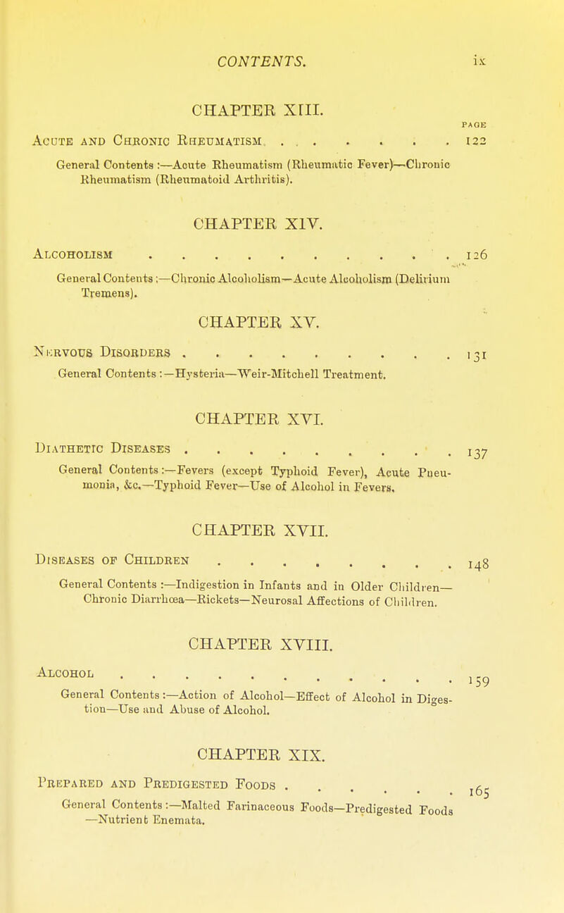 CHAPTER Xril. PAGE Acute and Chronic Rheumatism 122 General Contents :—Acute Rheumatism (Rheumatic Fever)—Chronic Rheumatism (Rheumatoid Arthritis). CHAPTER XIV. Alcoholism .126 General Contents ;—Chronic Alcoholism—Acute Alcoholism (Delirium Tremens). CHAPTER XV. Nkrvous Disorders 131 General Contents :—Hysteria—Weir-Mitchell Treatment. CHAPTER XVI. Diathetic Diseases . • T37 General Contents:—Fevers (except Typhoid Fever), Acute Pneu- monia, &c—Typhoid Fever—Use of Alcohol in Fevers. CHAPTER XVII. Diseases of Children l .3 General Contents :—Indigestion in Infants and in Older Children Chronic Diarrhoea—Rickets—Neurosal Affections of Children. CHAPTER XVIII. Alcohol 1 4 > .159 General Contents:—Action of Alcohol—Effect of Alcohol in Diges- tion—Use and Abuse of Alcohol. CHAPTER XIX. Prepared and Predigested Foods ^ General Contents :—Malted Farinaceous Foods—Predigested Foods —Nutrient Enemata.