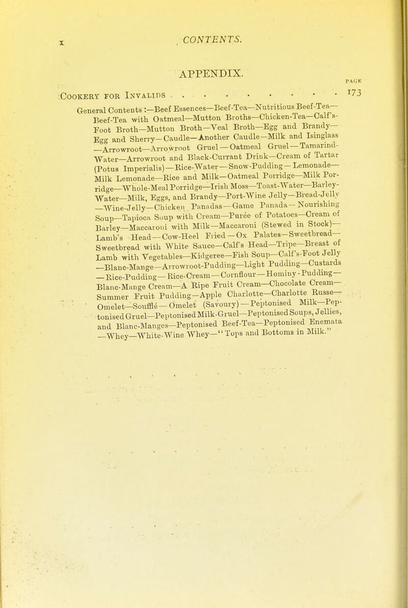 APPENDIX. PACK Cookery for Invalids 17 3 General Contents :-Beef Essences-Beef-Tea-Nutritious Beef-Tea- Beef-Tea with Oatmeal—Mutton Broths—Chicken-Tea-Calf s- Foot Broth-Mutton Broth-Veal Broth—Egg and Brandy— E™ and Sherry-Caudle-Another Caudle-Milk and Isinglass —Arrowroot—Arrowroot Gruel — Oatmeal Gruel —Tarn arm d- Water_Arrowroot and Black-Currant Drink-Cream of Tartar (Potus Imperialis)—Kice-Water-Snow-Pudding- Lemonade- Milk Lemonade—Rice and Milk-Oatmeal Porridge—Milk Por- ridge—Whole-Meal Porridge—Irish Moss—Toast-Water—Barley- Water—Milk, Eggs, and Brandy—Port-Wine Jelly-Bread-Jelly —Wine-Jelly—Chicken Panadas —Game Panada-Nourishing Soup—Tapioca Soup with Cream—Puree of Potatoes—Cream of Barley—Maccaroni with Milk—Maccaroui (Stewed in Stock)— Lamb's Head —Cow-Heel Fried-Ox Palates-Sweetbread- Sweetbread with White Sauce-Calf's Head-Tripe-Breast of Lamb with Vegetables-Kidgeree-Fish Soup-CalfVFoot Jelly -Blanc-Mange-Arrowroot-Pudding-Light Pudding-Custards —Rice-Pudding—Rice-Cream—Cornflour—Hominy-Pudding— Blanc-Mange Cream-A Ripe Fruit Cream-Chocolate Cream- Summer Fruit Pudding-Apple Charlotte-Charlotte Russe^ Omelet-Souffle —Omelet (Savoury) -Peptonised Milk—Pep- tonisedGruel-PeptonisedMilk-Gruel-Peptonised Soups, Jellies, and Blanc-Manges-Peptonised Beef-Tea-Peptonised Enemata —Whey—White-Wine Whey— Tops and Bottoms in Milk.