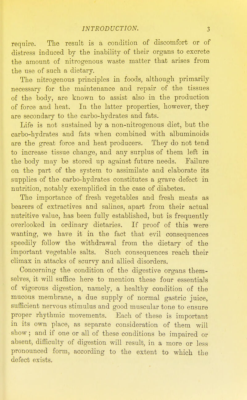 require. The result is a condition of discomfort or of distress induced by the inability of their organs to excrete the amount of nitrogenous waste matter that arises from the use of such a dietary. The nitrogenous principles in foods, although primarily necessary for the maintenance and repair of the tissues of the body, are known to assist also in the production of force and heat. In the latter properties, however, they are secondary to the carbo-hydrates and fats. Life is not sustained by a non-nitrogenous diet, but the carbo-hydrates and fats when combined with albuminoids are the great force and heat producers. They do not tend to increase tissue change, and any surplus of them left in the body may be stored up against future needs. Failure on the part of the system to assimilate and elaborate its supplies of the carbo-hydrates constitutes a grave defect in nutrition, notably exemplified in the case of diabetes. The importance of fresh vegetables and fresh meats as bearers of extractives and salines, apart from their actual nutritive value, has been fully established, but is frequently overlooked in ordinary dietaries. If proof of this were wanting, we have it in the fact that evil consequences speedily follow the withdrawal from the dietary of the important vegetable salts. Such consequences reach their climax in attacks of scurvy and allied disorders. Concerning the condition of the digestive organs them- selves, it will suffice here to mention these four essentials of vigorous digestion, namely, a healthy condition of the mucous membrane, a due supply of normal gastric juice, sufficient nervous stimulus and good muscular tone to ensure proper rhythmic movements. Each of these is important in its own place, as separate consideration of them will show; and if one or all of these conditions be impaired or absent, difficulty of digestion will result, in a more or less pronounced form, according to the extent to which the defect exists.