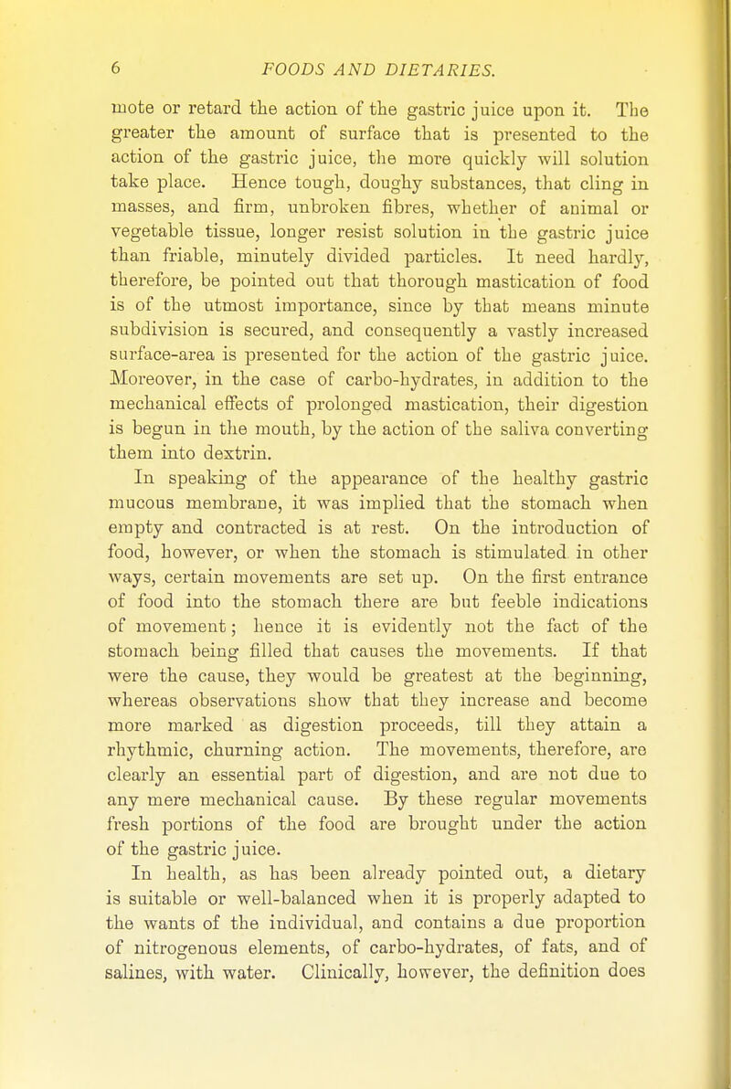 mote or retard the action of the gastric juice upon it. The greater the amount of surface that is presented to the action of the gastric juice, the more quickly will solution take place. Hence tough, doughy substances, that cling in masses, and firm, unbroken fibres, whether of animal or vegetable tissue, longer resist solution in the gastric juice than friable, minutely divided particles. It need hardly, therefore, be pointed out that thorough mastication of food is of the utmost importance, since by that means minute subdivision is secured, and consequently a vastly increased surface-area is presented for the action of the gastric juice. Moreover, in the case of carbo-hydrates, in addition to the mechanical effects of prolonged mastication, their digestion is begun in the mouth, by the action of the saliva converting them into dextrin. In speaking of the appearance of the healthy gastric mucous membrane, it was implied that the stomach when empty and contracted is at rest. On the introduction of food, however, or when the stomach is stimulated in other ways, certain movements are set up. On the first entrance of food into the stomach there are but feeble indications of movement; hence it is evidently not the fact of the stomach being filled that causes the movements. If that were the cause, they would be greatest at the beginning, whereas observations show that they increase and become more marked as digestion proceeds, till they attain a rhythmic, churning action. The movements, therefore, are clearly an essential part of digestion, and are not due to any mere mechanical cause. By these regular movements fresh portions of the food are brought under the action of the gastric juice. In health, as has been already pointed out, a dietary is suitable or well-balanced when it is properly adapted to the wants of the individual, and contains a due proportion of nitrogenous elements, of carbo-hydrates, of fats, and of salines, with water. Clinically, however, the definition does