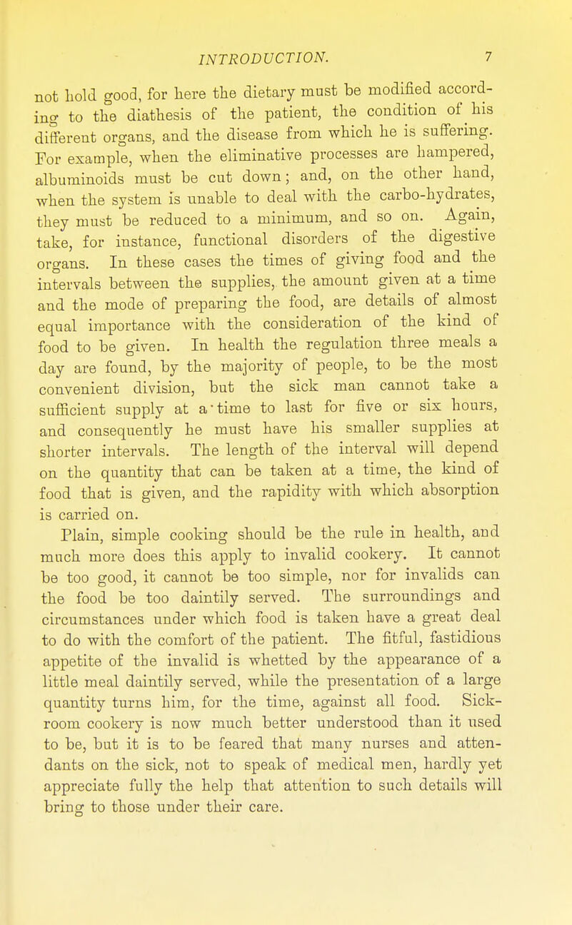not hold good, for here the dietary must be modified accord- ing to the diathesis of the patient, the condition of his different organs, and the disease from which he is suffering. For example, when the eliminative processes are hampered, albuminoids must be cut down; and, on the other hand, when the system is unable to deal with the carbo-hydrates, they must be reduced to a minimum, and so on. Again, take, for instance, functional disorders of the digestive organs. In these cases the times of giving food and the intervals between the supplies, the amount given at a time and the mode of preparing the food, are details of almost equal importance with the consideration of the kind of food to be given. In health the regulation three meals a day are found, by the majority of people, to be the most convenient division, but the sick man cannot take a sufficient supply at a-time to last for five or six hours, and consequently he must have his smaller supplies at shorter intervals. The length of the interval will depend on the quantity that can be taken at a time, the kind of food that is given, and the rapidity with which absorption is carried on. Plain, simple cooking should be the rule in health, and much more does this apply to invalid cookery. It cannot be too good, it cannot be too simple, nor for invalids can the food be too daintily served. The surroundings and circumstances under which food is taken have a great deal to do with the comfort of the patient. The fitful, fastidious appetite of the invalid is whetted by the appearance of a little meal daintily served, while the presentation of a large quantity turns him, for the time, against all food. Sick- room cookery is now much better understood than it used to be, but it is to be feared that many nurses and atten- dants on the sick, not to speak of medical men, hardly yet appreciate fully the help that attention to such details will bring to those under their care.