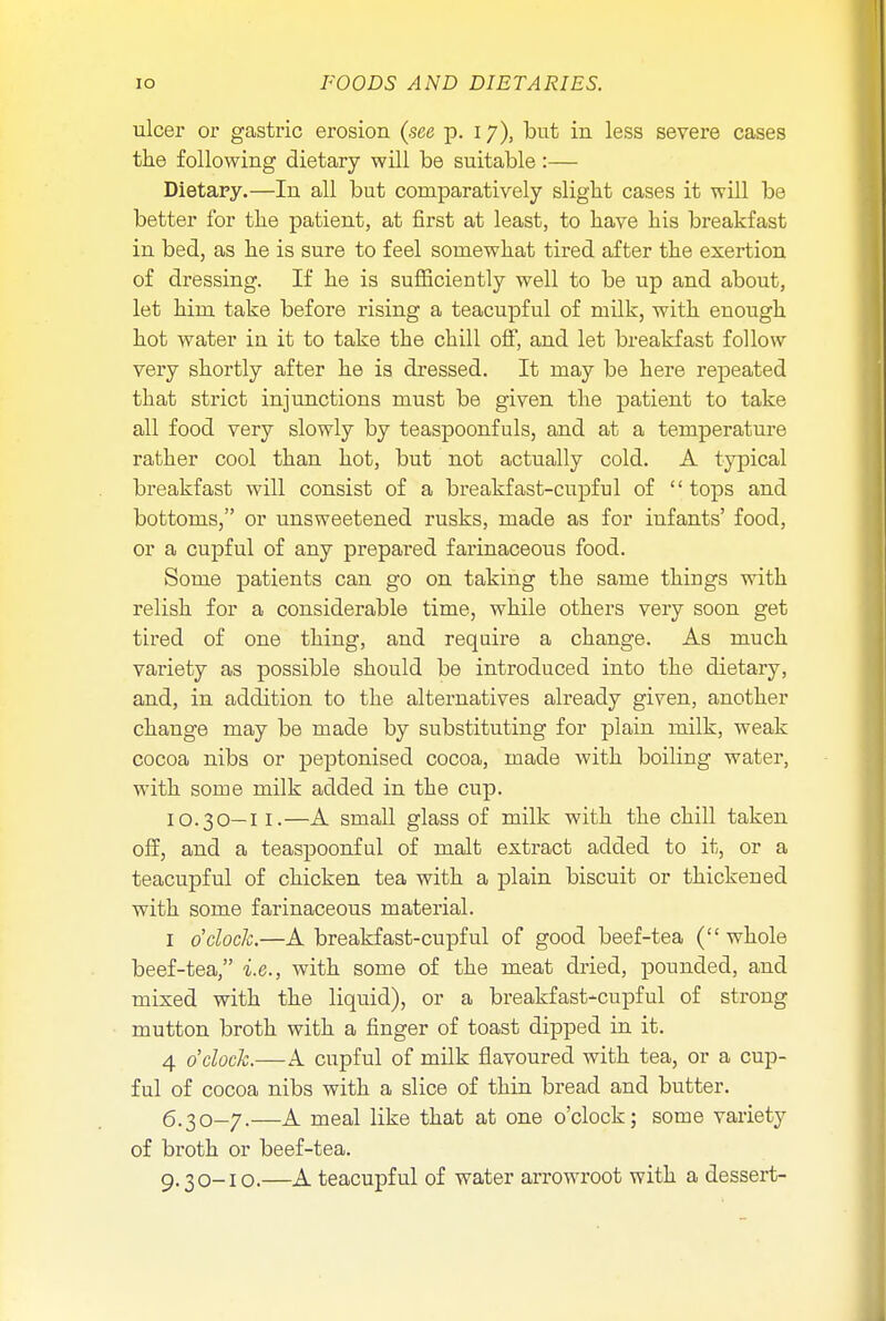 ulcer or gastric erosion (see p. 17), but in less severe cases the following dietary will be suitable:— Dietary.—In all but comparatively slight cases it will be better for the patient, at first at least, to have his breakfast in bed, as he is sure to feel somewhat tired after the exertion of dressing. If he is sufficiently well to be up and about, let him take before rising a teacupful of milk, with enough hot water in it to take the chill off, and let breakfast follow very shortly after he is dressed. It may be here repeated that strict injunctions must be given the patient to take all food very slowly by teaspoonfuls, and at a temperature rather cool than hot, but not actually cold. A typical breakfast will consist of a breakfast-cupful of  tops and bottoms, or unsweetened rusks, made as for infants' food, or a cupful of any prepared farinaceous food. Some patients can go on taking the same things with relish for a considerable time, while others very soon get tired of one thing, and require a change. As much variety as possible should be introduced into the dietary, and, in addition to the alternatives already given, another change may be made by substituting for plain milk, weak cocoa nibs or peptonised cocoa, made with boiling water, with some milk added in the cup. 10.30—II.—A small glass of milk with the chill taken off, and a teaspoonful of malt extract added to it, or a teacupful of chicken tea with a plain biscuit or thickened with some farinaceous material. 1 o'clock.—A breakfast-cupful of good beef-tea ( whole beef-tea, i.e., with some of the meat dried, pounded, and mixed with the liquid), or a breakfast-cupful of strong mutton broth with a finger of toast dipped in it. 4 o'clock.—A cupful of milk flavoured with tea, or a cup- ful of cocoa nibs with a slice of thin bread and butter. 6.30-7.—A meal like that at one o'clock; some variety of broth or beef-tea. 9.30-10.—A teacupful of water arrowroot with a dessert-