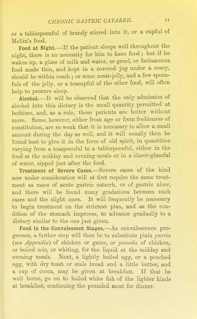 or a tablespoonful of brandy stirred into it, or a cupful of Mellin's food. Food at Night.—If the patient sleeps well throughout the night, there is no necessity for him to have food; but if he wakes up, a glass of milk and water, or gruel, or farinaceous food made thin, and kept in a covered jug under a cosey, should be within reach ; or some meat-jelly, and a few spoon- fuls of the jelly, or a teacupful of the other food, will often help to procure sleep. Alcohol.—It will be observed that the only admission of alcohol into this dietary is the small quantity permitted at bedtime, and, as a rule, these patients are better without more. Some, however, either from age or from feebleness of constitution, are so weak that it is necessary to allow a small amount during the day as well, and it will usually then be found best to give it in the form of old spirit, in quantities varying from a teaspoonful to a tablespoonful, either in the food at the midday and evening meals or in a claret-glassful of water, sipped just after the food. Treatment of Severe Cases.—Severe cases of the kind now under consideration will at first require the same treat- ment as cases of acute gastric catarrh, or of gastric ulcer, and there will be found many gradations between such cases and the slight ones. It will frequently be necessary to begin treatment on the strictest plan, and as the con- dition of the stomach improves, to advance gradually to a dietary similar to the one just given. Food in the Convalescent Stages.—As convalescence pro- gresses, a further step will then be to substitute plain purges (see Appendix) of chicken or game, or panada of chicken, or boiled sole, or whiting, for the liquid at the midday and evening meals. Next, a lightly boiled egg, or a poached egg, with dry toast or stale bread and a little butter, and a cup of cocoa, may be given at breakfast. If that be well borne, go on to boiled white fish of the lighter kinds at breakfast, continuing the pounded meat for dinner.