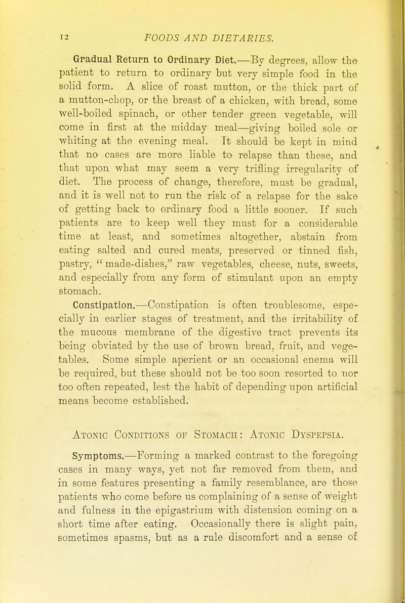 Gradual Return to Ordinary Diet.—By degrees, allow the patient to return to ordinary but very simple food in the solid form. A slice of roast mutton, or the thick part of a mutton-chop, or the breast of a chicken, with bread, some well-boiled spinach, or other tender green vegetable, will come in first at the midday meal—giving boiled sole or whiting at the evening meal. It should be kept in mind that no cases are more liable to relapse than these, and that upon what may seem a very trifling irregularity of diet. The process of change, therefore, must be gradual, and it is well not to run the risk of a relapse for the sake of getting back to ordinary food a little sooner. If such patients are to keep well they must for a considerable time at least, and sometimes altogether, abstain from eating salted and cured meats, preserved or tinned fish, pastry,  made-dishes, raw vegetables, cheese, nuts, sweets, and especially from any form of stimulant upon an empty stomach. Constipation.—Constipation is often troublesome, espe- cially in earlier stages of treatment, and the irritability of the mucous membrane of the digestive tract prevents its being obviated by the use of brown bread, fruit, and vege- tables. Some simple aperient or an occasional enema will be required, but these should not be too soon resorted to nor too often repeated, lest the habit of depending upon artificial means become established. Atonic Conditions of Stomach: Atonic Dyspepsia. Symptoms.—Forming a marked contrast to the foregoing cases in many ways, yet not far removed from them, and in some features presenting a family resemblance, are those patients who come before us complaining of a sense of weight and fulness in the epigastrium with distension coming on a short time after eating. Occasionally there is slight pain, sometimes spasms, but as a rule discomfort and a sense of