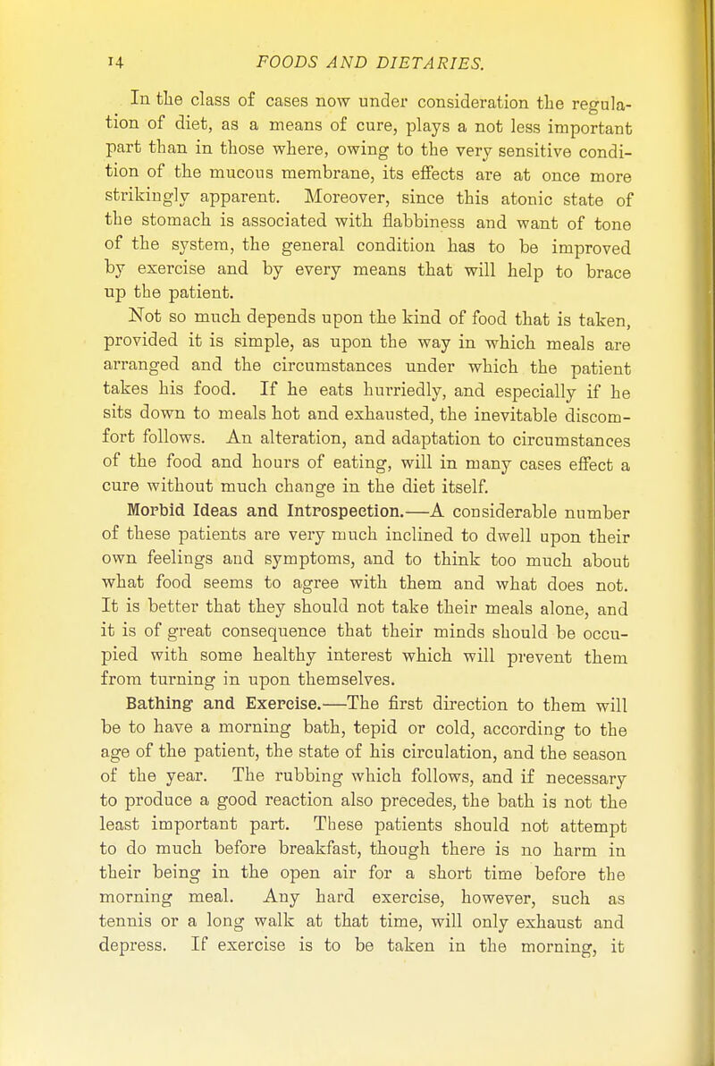 In the class of cases now under consideration the regula- tion of diet, as a means of cure, plays a not less important part than in those where, owing to the very sensitive condi- tion of the mucous membrane, its effects are at once more strikingly apparent. Moreover, since this atonic state of the stomach is associated with flabbiness and want of tone of the system, the general condition has to be improved by exercise and by every means that will help to brace up the patient. Not so much depends upon the kind of food that is taken, provided it is simple, as upon the way in which meals are arranged and the circumstances under which the patient takes his food. If he eats hurriedly, and especially if he sits down to meals hot and exhausted, the inevitable discom- fort follows. An alteration, and adaptation to circumstances of the food and hours of eating, will in many cases effect a cure without much change in the diet itself. Morbid Ideas and Introspection.—A considerable number of these patients are very much inclined to dwell upon their own feelings aud symptoms, and to think too much about what food seems to agree with them and what does not. It is better that they should not take their meals alone, and it is of great consequence that their minds should be occu- pied with some healthy interest which will prevent them from turning in upon themselves. Bathing and Exercise.—The first direction to them will be to have a morning bath, tepid or cold, according to the age of the patient, the state of his circulation, and the season of the year. The rubbing which follows, and if necessary to produce a good reaction also precedes, the bath is not the least important part. These patients should not attempt to do much before breakfast, though there is no harm in their being in the open air for a short time before the morning meal. Any hard exercise, however, such as tennis or a long walk at that time, will only exhaust and depress. If exercise is to be taken in the morning, it