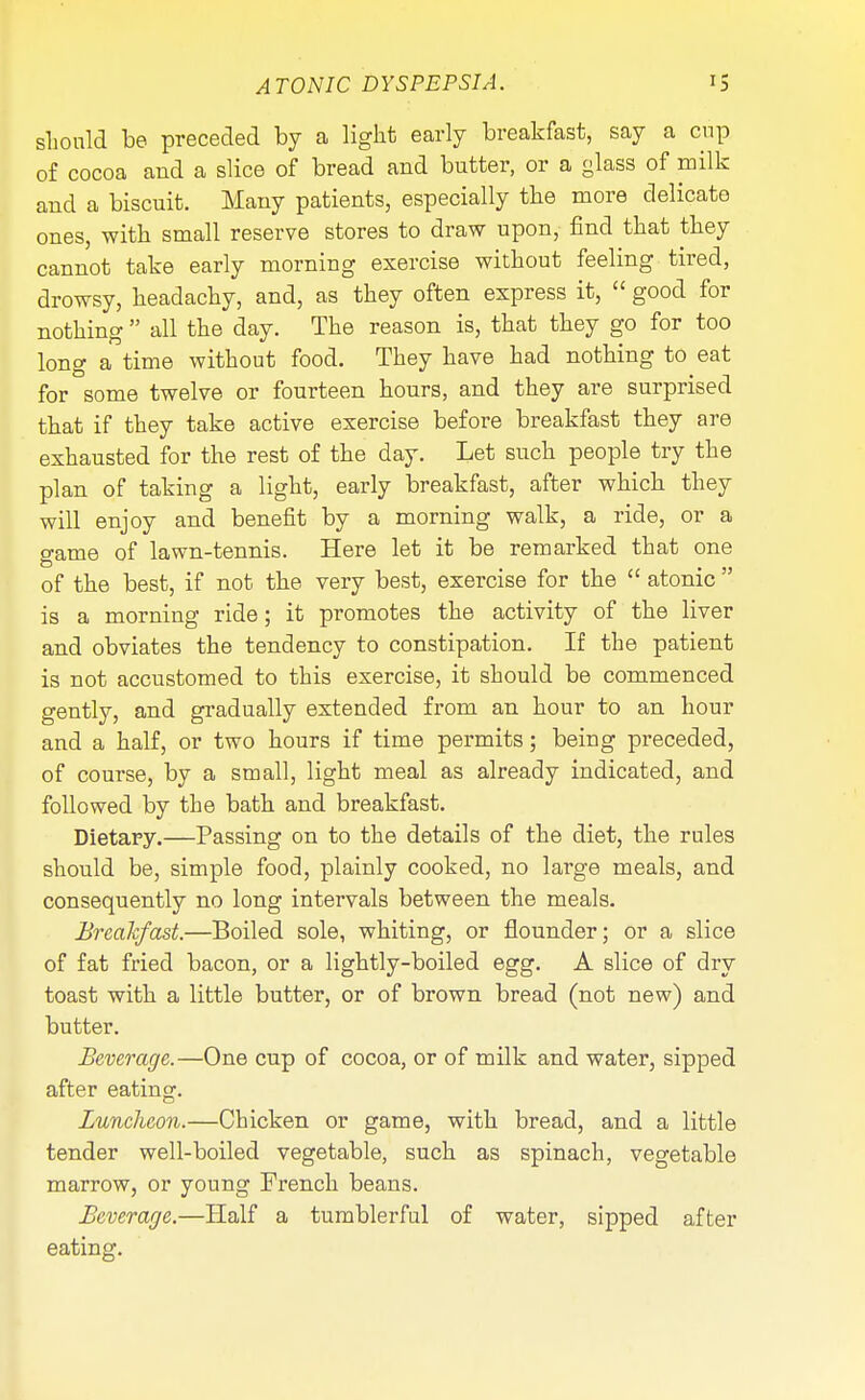 should be preceded by a light early breakfast, say a cup of cocoa and a slice of bread and butter, or a glass of milk and a biscuit. Many patients, especially the more delicate ones, with small reserve stores to draw upon, find that they cannot take early morning exercise without feeling tired, drowsy, headachy, and, as they often express it,  good for nothing  all the day. The reason is, that they go for too long a time without food. They have had nothing to eat for some twelve or fourteen hours, and they are surprised that if they take active exercise before breakfast they are exhausted for the rest of the day. Let such people try the plan of taking a light, early breakfast, after which they will enjoy and benefit by a morning walk, a ride, or a game of lawn-tennis. Here let it be remarked that one of the best, if not the very best, exercise for the  atonic  is a morning ride; it promotes the activity of the liver and obviates the tendency to constipation. If the patient is not accustomed to this exercise, it should be commenced gently, and gradually extended from an hour to an hour and a half, or two hours if time permits; being preceded, of course, by a small, light meal as already indicated, and followed by the bath and breakfast. Dietary.—Passing on to the details of the diet, the rules should be, simple food, plainly cooked, no large meals, and consequently no long intervals between the meals. Breakfast.—Boiled sole, whiting, or flounder; or a slice of fat fried bacon, or a lightly-boiled egg. A slice of dry toast with a little butter, or of brown bread (not new) and butter. Beverage.—One cup of cocoa, or of milk and water, sipped after eating. Luncheon.—Chicken or game, with bread, and a little tender well-boiled vegetable, such as spinach, vegetable marrow, or young French beans. Beverage.—Half a tumblerful of water, sipped after eating.