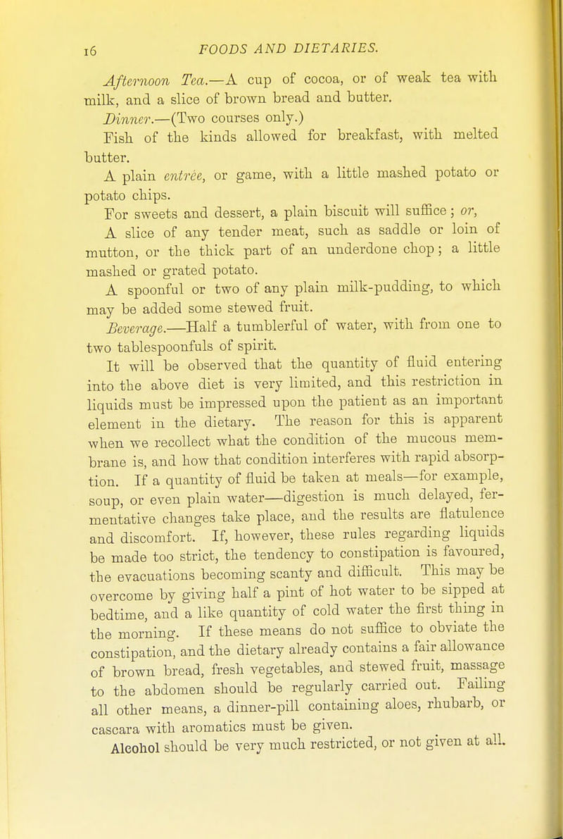 Afternoon Tea.—A cup of cocoa, or of weak tea with, milk, and a slice of brown bread and butter. Dinner.—(Two courses only.) Fish of the kinds allowed for breakfast, with melted butter. A plain entree, or game, with a little mashed potato or potato chips. For sweets and dessert, a plain biscuit will suffice; or, A slice of any tender meat, such as saddle or loin of mutton, or the thick part of an underdone chop; a little mashed or grated potato. A spoonful or two of auy plain milk-pudding, to which may be added some stewed fruit. Beverage.—Half a tumblerful of water, with from one to two tablespoonfuls of spirit. It will be observed that the quantity of fluid entering into the above diet is very limited, and this restriction in liquids must be impressed upon the patient as an important element in the dietary. The reason for this is apparent when we recollect what the condition of the mucous mem- brane is, and how that condition interferes with rapid absorp- tion. If a quantity of fluid be taken at meals—for example, soup, or even plain water—digestion is much delayed, fer- mentative changes take place, and the results are flatulence and discomfort. If, however, these rules regarding liquids be made too strict, the tendency to constipation is favoured, the evacuations becoming scanty and difficult. This may be overcome by giving half a pint of hot water to be sipped at bedtime, and a like quantity of cold water the first thing in the morning. If these means do not suffice to obviate the constipation, and the dietary already contains a fair allowance of brown bread, fresh vegetables, and stewed fruit, massage to the abdomen should be regularly carried out. Failing all other means, a dinner-pill containing aloes, rhubarb, or cascara with aromatics must be given. Alcohol should be very much restricted, or not given at all.