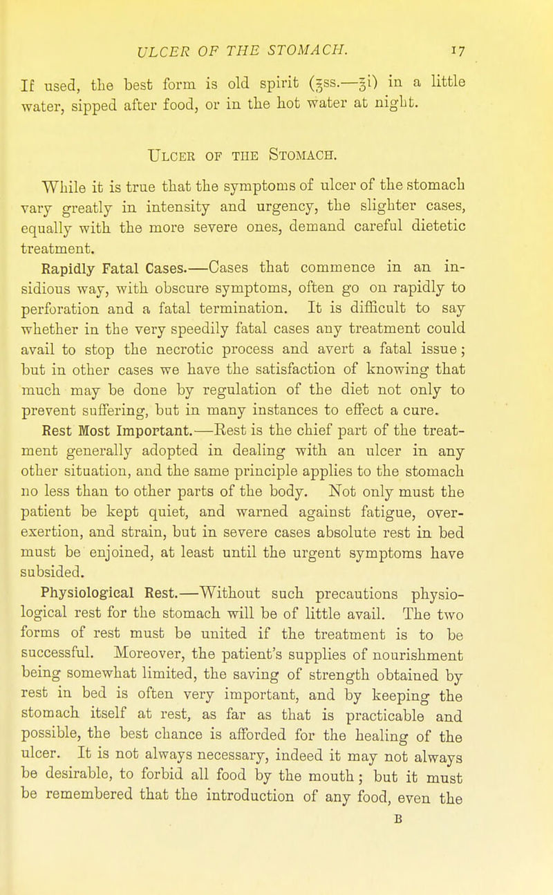 If used, the best form is old spirit (gss.—§L) in a little water, sipped after food, or in the hot water at night. Ulcer of the Stomach. While it is true that the symptoms of ulcer of the stomach vary greatly in intensity and urgency, the slighter cases, equally with the more severe ones, demand careful dietetic treatment. Rapidly Fatal Cases.—Cases that commence in an in- sidious way, with obscure symptoms, often go on rapidly to perforation and a fatal termination. It is difficult to say whether in the very speedily fatal cases any treatment could avail to stop the necrotic process and avert a fatal issue; but in other cases we have the satisfaction of knowing that much may be done by regulation of the diet not only to prevent suffering, but in many instances to effect a cure. Rest Most Important.—Rest is the chief part of the treat- ment generally adopted in dealing with an ulcer in any other situation, and the same principle applies to the stomach no less than to other parts of the body. Not only must the patient be kept quiet, and warned agaiust fatigue, over- exertion, and strain, but in severe cases absolute rest in bed must be enjoined, at least until the urgent symptoms have subsided. Physiological Rest.—Without such precautions physio- logical rest for the stomach will be of little avail. The two forms of rest must be united if the treatment is to be successful. Moreover, the patient's supplies of nourishment being somewhat limited, the saving of strength obtained by rest in bed is often very important, and by keeping the stomach itself at rest, as far as that is practicable and possible, the best chance is afforded for the healing of the ulcer. It is not always necessary, indeed it may not always be desirable, to forbid all food by the mouth; but it must be remembered that the introduction of any food, even the B