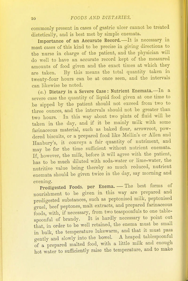 commonly present in cases of gastric ulcer cannot be treated dietetically, and is best met by simple enemata. Importance of an Accurate Record.—It is necessary in most cases of this kind to be precise in giving directions to the nurse in charge of tlie patient, and the physician will do well to have an accurate record kept of the measured amounts of food given and the exact times at which they are taken. By this means the total quantity taken in twenty-four hours can be at once seen, and the intervals can likewise be noted. (a.) Dietary in a Severe Case: Nutrient Enemata.—In a severe case the quantity of liquid food given at one time to be sipped by the patient should not exceed from two to three ounces, and the intervals should not be greater than two hours. In this way about two pints of fluid will be taken in the day, and if it be mainly milk with some farinaceous material, such as baked flour, arrowroot, pow- dered biscuits, or a prepared food like Mellin's or Allen and Hanbury's, it conveys a fair quantity of nutriment, and may be for the time sufficient without nutrient enemata. If however, the milk, before it will agree with the patient, has to be much diluted with soda-water or lime-water, the nutritive value being thereby so much reduced, nutrient enemata should be given twice in the day, say morning and evening. Predigested Foods, per Enema. — The best forms of nourishment to be given in this way are prepared and predigested substances, such as peptonised milk, peptonised grueC beef peptones, malt extracts, and prepared farinaceous foods,' with, if necessary, from two teaspoonf uls to one table- spoonful of brandy. It is hardly necessary to point out that, in order to be well retained, the enema must be small in bulk, the temperature lukewarm, and that it must pass gently and slowly into the bowel. A heaped tablespoonful of a prepared malted food, with a little milk and enough hot water to sufficiently raise the temperature, and to make