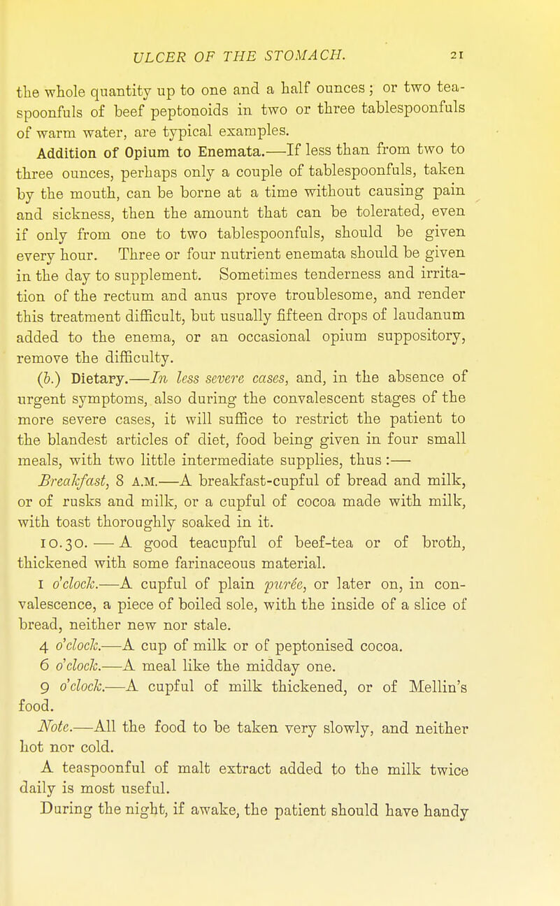 the whole quantity up to one and a half ounces ; or two tea- spoonfuls of beef peptonoids in two or three tablespoonfuls of warm water, are typical examples. Addition of Opium to Enemata.—If less than from two to three ounces, perhaps only a couple of tablespoonfuls, taken by the mouth, can be borne at a time without causing pain and sickness, then the amount that can be tolerated, even if only from one to two tablespoonfuls, should be given every hour. Three or four nutrient enemata should be given in the day to supplement. Sometimes tenderness and irrita- tion of the rectum and anus prove troublesome, and render this treatment difficult, but usually fifteen drops of laudanum added to the enema, or an occasional opium suppository, remove the difficulty. (5.) Dietary.—In less severe cases, and, in the absence of urgent symptoms, also during the convalescent stages of the more severe cases, it will suffice to restrict the patient to the blandest articles of diet, food being given in four small meals, with two little intermediate supplies, thus:— Breakfast, 8 A.M.—A breakfast-cupful of bread and milk, or of rusks and milk, or a cupful of cocoa made with milk, with toast thoroughly soaked in it. 10.30. — A good teacupful of beef-tea or of broth, thickened with some farinaceous material. I o'clock.—A cupful of plain purSe, or later on, in con- valescence, a piece of boiled sole, with the inside of a slice of bread, neither new nor stale. 4 o'clock.—A cup of milk or of peptonised cocoa. 6 o'clock.—A meal like the midday one. 9 o'clock.—A cupful of milk thickened, or of Mellin's food. Note.—All the food to be taken very slowly, and neither hot nor cold. A teaspoonful of malt extract added to the milk twice daily is most useful. During the night, if awake, the patient should have handy