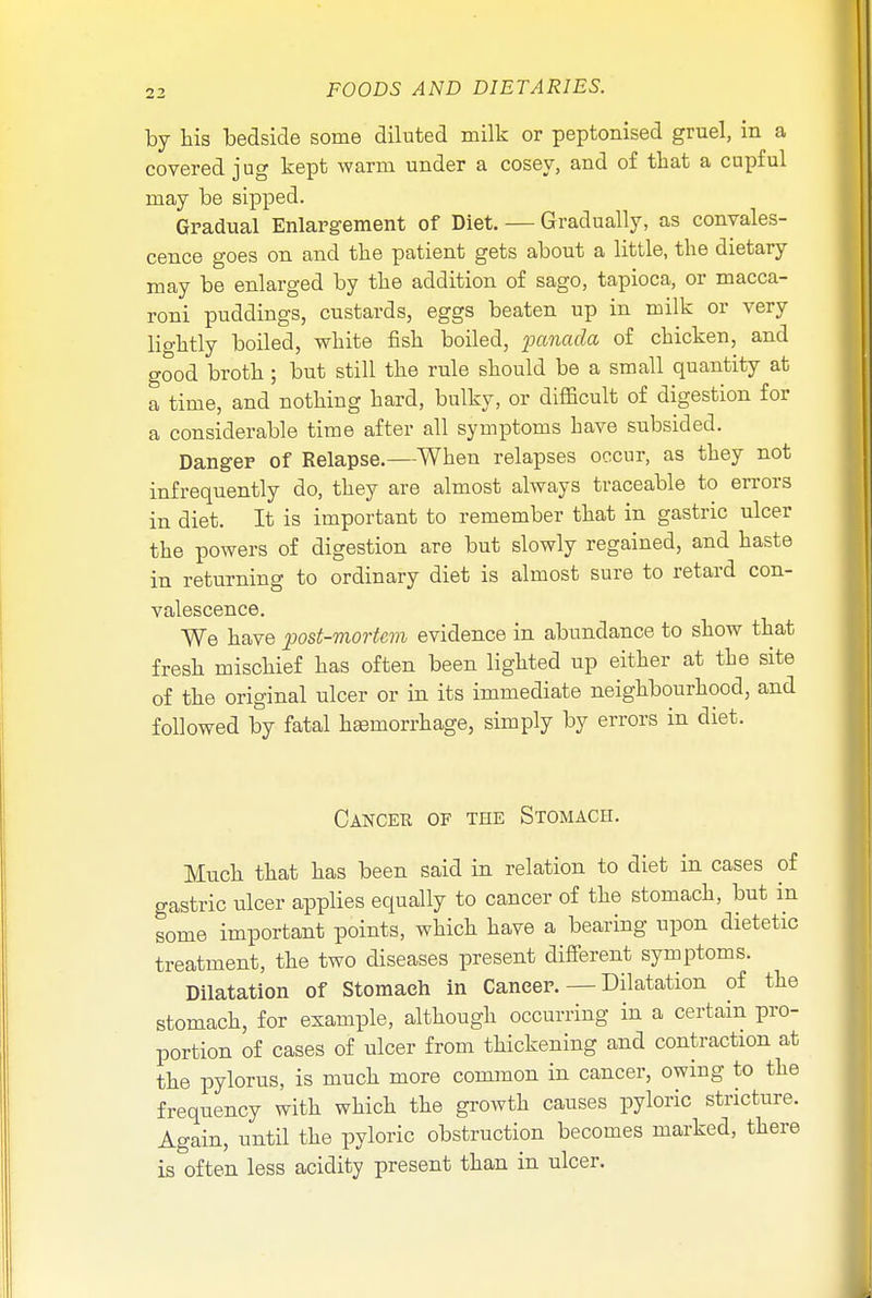 by his bedside some diluted milk or peptonised gruel, in a covered jug kept warm under a cosey, and of that a cupful may be sipped. Gradual Enlargement of Diet. — Gradually, as convales- cence goes on and the patient gets about a little, the dietary may be enlarged by the addition of sago, tapioca, or macca- roni puddings, custards, eggs beaten up in milk or very lightly boiled, white fish boiled, panada of chicken, and good broth; but still the rule should be a small quantity at a time, and nothing hard, bulky, or difficult of digestion for a considerable time after all symptoms have subsided. Danger of Relapse.—When relapses occur, as they not infrequently do, they are almost always traceable to errors in diet. It is important to remember that in gastric ulcer the powers of digestion are but slowly regained, and haste in returning to ordinary diet is almost sure to retard con- valescence. We have post-mortem evidence in abundance to show that fresh mischief has often been lighted up either at the site of the original ulcer or in its immediate neighbourhood, and followed by fatal haemorrhage, simply by errors in diet. Cancer of the Stomach. Much that has been said in relation to diet in cases of gastric ulcer applies equally to cancer of the stomach, but in some important points, which have a bearing upon dietetic treatment, the two diseases present different symptoms. Dilatation of Stomach in Cancer. — Dilatation of the stomach, for example, although occurring in a certain pro- portion of cases of ulcer from thickening and contraction at the pylorus, is much more common in cancer, owing to the frequency with which the growth causes pyloric stricture. Again, until the pyloric obstruction becomes marked, there is often less acidity present than in ulcer.