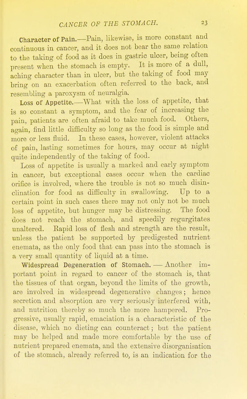 Character of Pain.—Pain, likewise, is more constant and continuous in cancer, and it does not bear the same relation to the taking of food as it does in gastric ulcer, being often present when the stomach is empty. It is more of a dull, aching character than in ulcer, but the taking of food may bring on an exacerbation often referred to the back, and resembling a paroxysm of neuralgia. Loss of Appetite.—What with the loss of appetite, that is so constant a symptom, and the fear of increasing the pain, patients are often afraid to take much food. Others, again, find little difficulty so long as the food is simple and more or less fluid. In these cases, however, violent attacks of pain, lasting sometimes for hours, may occur at night quite independently of the taking of food. Loss of appetite is usually a marked and early symptom in cancer, but exceptional cases occur when the cardiac orifice is involved, where the trouble is not so much disin- clination for food as difficulty in swallowing. Up to a certain point in such cases there may not only not be much loss of appetite, but hunger may be distressing. The food does not reach the stomach, and speedily regurgitates unaltered. Eapid loss of flesh and strength are the result, unless the patient be supported by predigested nutrient enemata, as the only food that can pass into the stomach is a very small quantity of liquid at a time. Widespread Degeneration of Stomaeh. — Another im- portant point in regard to cancer of the stomach is, that the tissues of that organ, beyond the limits of the growth, are involved in widespread degenerative changes; hence secretion and absorption are very seriously interfered with, and nutrition thereby so much the more hampered. Pro- gressive, usually rapid, emaciation is a characteristic of the disease, which no dieting can counteract; but the patient may be helped and made more comfortable by the use of nutrient prepared enemata, and the extensive disorganisation of the stomach, already referred to, is an indication for the