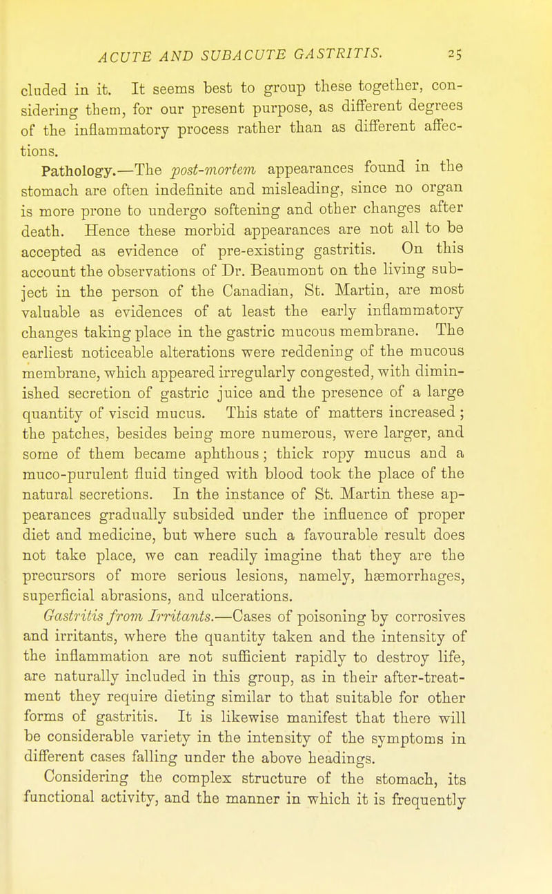 eluded in it. It seems best to group these together, con- sidering them, for our present purpose, as different degrees of the inflammatory process rather than as different affec- tions. Pathology.—The post-mortem appearances found in the stomach are often indefinite and misleading, since no organ is more prone to undergo softening and other changes after death. Hence these morbid appearances are not all to be accepted as evidence of pre-existing gastritis. On this account the observations of Dr. Beaumont on the living sub- ject in the person of the Canadian, St. Martin, are most valuable as evidences of at least the early inflammatory changes taking place in the gastric mucous membrane. The earliest noticeable alterations were reddening of the mucous membrane, which appeared irregularly congested, with dimin- ished secretion of gastric juice and the presence of a large quantity of viscid mucus. This state of matters increased ; the patches, besides being more numerous, were larger, and some of them became aphthous; thick ropy mucus and a muco-purulent fluid tinged with blood took the place of the natural secretions. In the instance of St. Martin these ap- pearances gradually subsided under the influence of proper diet and medicine, but where such a favourable result does not take place, we can readily imagine that they are the precursors of more serious lesions, namely, liEemorrhages, superficial abrasions, and ulcerations. Gastritis from Irritants.—Cases of poisoning by corrosives and irritants, where the quantity taken and the intensity of the inflammation are not sufficient rapidly to destroy life, are naturally included in this group, as in their after-treat- ment they require dieting similar to that suitable for other forms of gastritis. It is likewise manifest that there will be considerable variety in the intensity of the symptoms in different cases falling under the above headings. Considering the complex structure of the stomach, its functional activity, and the manner in which it is frequently