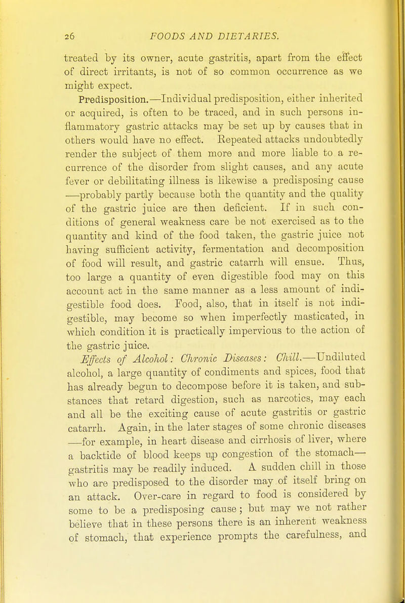 treated by its owner, acute gastritis, apart from the effect of direct irritants, is not of so common occurrence as we might expect. Predisposition.—Individual predisposition, either inherited or acquired, is often to be traced, and in such persons in- flammatory gastric attacks may be set up by causes that in others would have no effect. Repeated attacks undoubtedly render the subject of them more and more liable to a re- currence of the disorder from slight causes, and any acute fever or debilitating illness is likewise a predisposing cause —probably partly because both the quantity and the quality of the gastric juice are then deficient. If in such con- ditions of general weakness care be not exercised as to the quantity and kind of the food taken, the gastric juice not having sufficient activity, fermentation and decomposition of food will result, and gastric catarrh will ensue. Thus, too large a quantity of even digestible food may on this account act in the same manner as a less amount of indi- gestible food does. Food, also, that in itself is not indi- gestible, may become so when imperfectly masticated, in which condition it is practically impervious to the action of the gastric juice. Effects of Alcohol: Chronic Diseases: Chill.—Undiluted alcohol, a large quantity of condiments and spices, food that has already begun to decompose before it is taken, and sub- stances that retard digestion, such as narcotics, may each and all be the exciting cause of acute gastritis or gastric catarrh. Again, in the later stages of some chronic diseases for example, in heart disease and cirrhosis of liver, where a backtide of blood keeps up congestion of the stomach- gastritis may be readily induced. A sudden chill in those who are predisposed to the disorder may of itself bring on an attack. Over-care in regard to food is considered by some to be a predisposing cause; but may we not rather believe that in these persons there is an inherent weakness of stomach, that experience prompts the carefulness, and