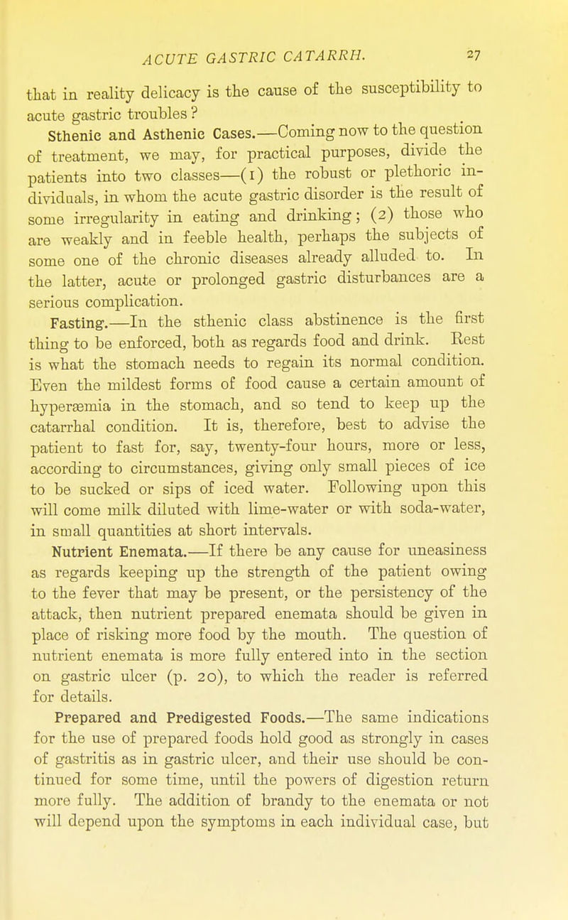 that in reality delicacy is the cause of the susceptibility to acute gastric troubles ? Sthenic and Asthenic Cases.—Coming now to the question of treatment, we may, for practical purposes, divide the patients into two classes—(i) the robust or plethoric in- dividuals, in whom the acute gastric disorder is the result of some irregularity in eating and drinking; (2) those who are weakly and in feeble health, perhaps the subjects of some one of the chronic diseases already alluded to. In the latter, acute or prolonged gastric disturbances are a serious complication. Fasting1.—In the sthenic class abstinence is the first thing to be enforced, both as regards food and drink. Rest is what the stomach needs to regain its normal condition. Even the mildest forms of food cause a certain amount of hyperemia in the stomach, and so tend to keep up the catarrhal condition. It is, therefore, best to advise the patient to fast for, say, twenty-four hours, more or less, according to circumstances, giving only small pieces of ice to be sucked or sips of iced water. Following upon this will come milk diluted with lime-water or with soda-water, in small quantities at short intervals. Nutrient Enemata.—If there be any cause for uneasiness as regards keeping up the strength of the patient owing to the fever that may be present, or the persistency of the attack, then nutrient prepared enemata should be given in place of risking more food by the mouth. The question of nutrient enemata is more fully entered into in the section on gastric ulcer (p. 20), to which the reader is referred for details. Prepared and Predigested Foods.—The same indications for the use of prepared foods hold good as strongly in cases of gastritis as in gastric ulcer, and their use should be con- tinued for some time, until the powers of digestion return more fully. The addition of brandy to the enemata or not will depend upon the symptoms in each individual case, but