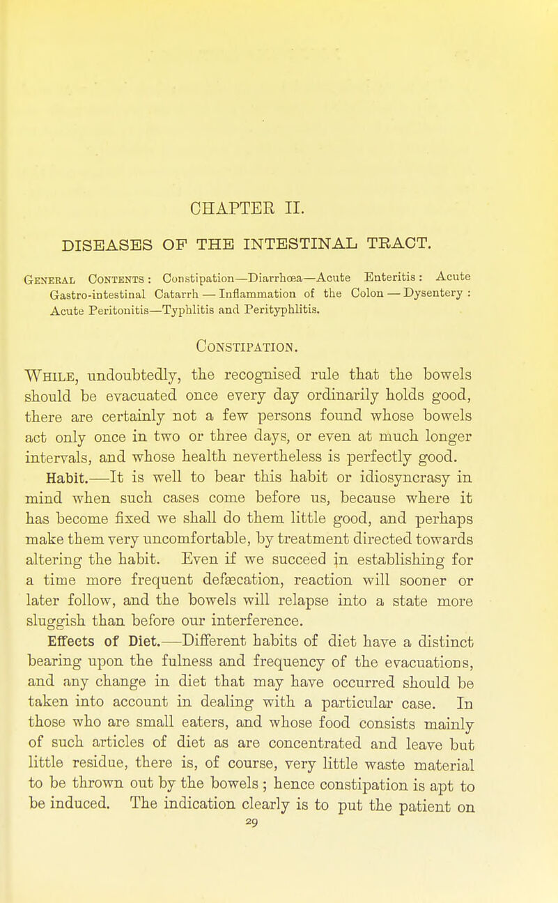 CHAPTER II. DISEASES OP THE INTESTINAL TRACT. General Contents : Constipation—Diarrhcea—Acute Enteritis : Acute Gastro-intestinal Catarrh — Inflammation of the Colon — Dysentery : Acute Peritonitis—Typhlitis and Perityphlitis. Constipation. While, undoubtedly, the recognised rule that the bowels should be evacuated once every day ordinarily holds good, there are certainly not a few persons found whose bowels act only once in two or three days, or even at much longer intervals, and whose health nevertheless is perfectly good. Habit.—It is well to bear this habit or idiosyncrasy in mind when such cases come before us, because where it has become fixed we shall do them little good, and perhaps make them very uncomfortable, by treatment directed towards altering the habit. Even if we succeed in establishing for a time more frequent defecation, reaction will sooner or later follow, and the bowels will relapse into a state more sluggish than before our interference. Effects of Diet.—Different habits of diet have a distinct bearing upon the fulness and frequency of the evacuations, and any change in diet that may have occurred should be taken into account in dealing with a particular case. In those who are small eaters, and whose food consists mainly of such articles of diet as are concentrated and leave but little residue, there is, of course, very little waste material to be thrown out by the bowels ; hence constipation is apt to be induced. The indication clearly is to put the patient on