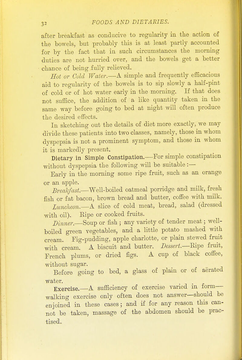 after breakfast as conducive to regularity in the action of the bowels, but probably this is at least partly accounted for by the fact that in such circumstances the morning duties are not hurried over, and the bowels get a better chance of being fully relieved. Hot or Cold Water.—A simple and frequently efficacious aid to regularity of the bowels is to sip slowly a half-pint of cold or of hot water early in the morning. If that does not suffice, the addition of a like quantity taken in the same way before going to bed at night will often produce the desired effects. In sketching out the details of diet more exactly, we may divide these patients into two classes, namely, those in whom dyspepsia is not a prominent symptom, and those in whom it is markedly present. Dietary in Simple Constipation.—For simple constipation without dyspepsia the following will be suitable:— Early in the morning some ripe fruit, such as an orange or an apple. Breakfast.—Well-boiled oatmeal porridge and milk, fresh fish or fat bacon, brown bread and butter, coffee with milk. Luncheon.—A slice of cold meat, bread, salad (dressed with oil). Ripe or cooked fruits. Dinner. Soup or fish ; any variety of tender meat; well- boiled green vegetables, and a little potato mashed with cream. Fig-pudding, apple charlotte, or plain stewed fruit with cream. A biscuit and butter. Dessert.—Ripe fruit, French plums, or dried figs. A cup of black coffee, without sugar. Before going to bed, a glass of plain or of aerated water. Exercise.—A sufficiency of exercise varied in form— walking exercise only often does not answer—should be enjoined in these cases; and if for any reason this can- not be taken, massage of the abdomen should be prac- tised.