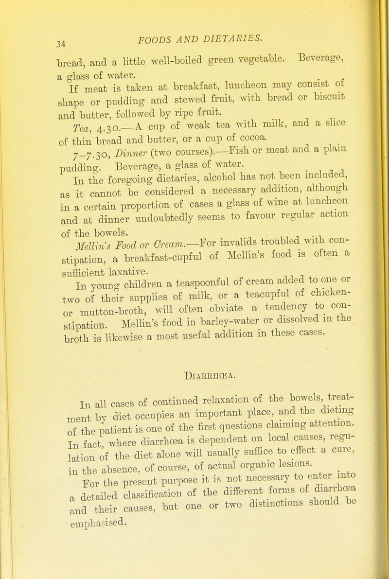 bread, and a little well-boiled green vegetable. Beverage, a glass of water. , If meat is taken at breakfast, luncheon may consist ot shape or pudding and stewed fruit, with bread or biscuit and butter, followed by ripe fruit. TecL} 4_30> A cup of weak tea with milk, and a slice of thin bread and butter, or a cup of cocoa. 7-7.30, Dinner (two courses).—Fish or meat and a plain pudding. Beverage, a glass of water. _ In the foregoing dietaries, alcohol has not been included, as it cannot be considered a necessary addition, although in a certain proportion of cases a glass of wine at luncheon and at dinner undoubtedly seems to favour regular action of the bowels. Mellin's Food or Cream.—For invalids troubled with con- stipation, a breakfast-cupful of Mellin's food is often a sufficient laxative. In young children a teaspoonful of cream added to one or two of their supplies of milk, or a teacupful of chicken- or mutton-broth, will often obviate a tendency to con- stipation. Mellin's food in barley-water or dissolved m the broth is likewise a most useful addition in these cases. DlARRHCEA. In all cases of continued relaxation of the bowels treat- ment bv diet occupies an important place, and the dieting of the patient is one of the first questions claiming attention. Tr, fact where diarrhoea is dependent on local causes, regu- lation of the diet alone will usually suffice to effect a cure, in the absence, of course, of actual organic lesions. For the present purpose it is not necessary to enter nto a detailed classification of the different forms of diarrhoea and their causes, but one or two distinctions should be emphasised.