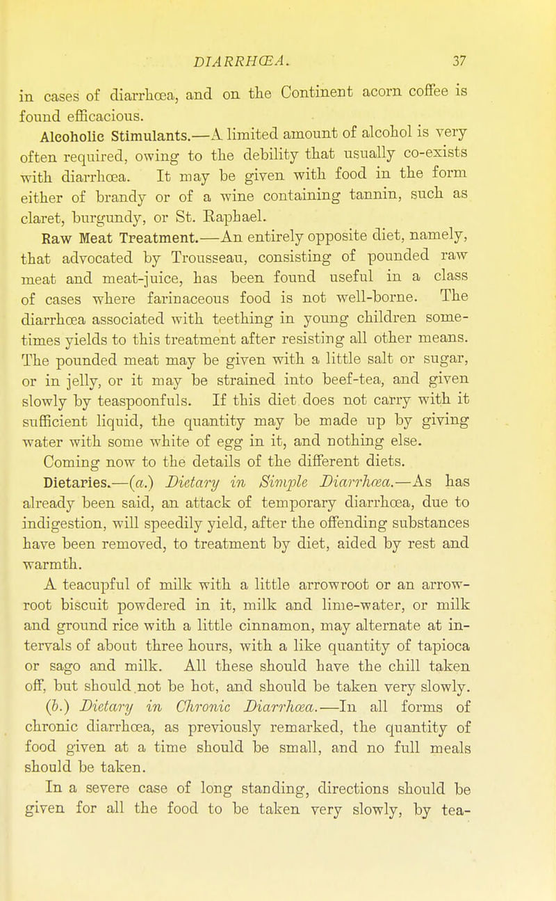 in cases of diarrhoea, and on the Continent acorn coffee is found efficacious. Alcoholic Stimulants.—k limited amount of alcohol is very often required, owing to the debility that usually co-exists with diarrhoea. It may be given with food in the form either of brandy or of a wine containing tannin, such as claret, burgundy, or St. Raphael. Raw Meat Treatment.—An entirely opposite diet, namely, that advocated by Trousseau, consisting of pounded raw meat and meat-juice, has been found useful in a class of cases where fariuaceous food is not well-borne. The diarrhoea associated with teething in young children some- times yields to this treatment after resisting all other means. The pounded meat may be given with a little salt or sugar, or in jelly, or it may be strained into beef-tea, and given slowly by teaspoonfuls. If this diet does not carry with it sufficient liquid, the quantity may be made up by giving water with some white of egg in it, and nothing else. Coming now to the details of the different diets. Dietaries.—(«.) Dietary in Simple Diarrhoea.—As has already been said, an attack of temporary diarrhoea, due to indigestion, will speedily yield, after the offending substances have been removed, to treatment by diet, aided by rest and warmth. A teacupful of milk with a little arrowroot or an arrow- root biscuit powdered in it, milk and lime-water, or milk and ground rice with a little cinnamon, may alternate at in- tervals of about three hours, with a like quantity of tapioca or sago and milk. All these should have the chill taken off, but should,not be hot, and should be taken very slowly. (i.) Dietary in Chronic Diarrhoea.—In all forms of chronic diarrhoea, as previously remarked, the quantity of food given at a time should be small, and no full meals should be taken. In a severe case of long standing, directions should be given for all the food to be taken very slowly, by tea-