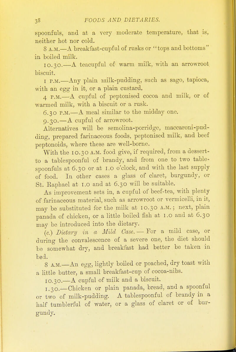 spoonfuls, and at a very moderate temperature, that is, neither hot nor cold. 8 A.M.—A breakfast-cupful of rusks or tops and bottoms in boiled milk. I0.30.—A teacupful of warm milk, with an arrowroot biscuit. ! p.m.—Any plain milk-pudding, such as sago, tapioca, with an egg in it, or a plain custard. 4 P.M.—A cupful of peptonised cocoa and milk, or of warmed milk, with a biscuit or a rusk. 6.30 P.M.—A meal similar to the midday one. 9.30.—A cupful of arrowroot. Alternatives will be semolina-porridge, maccaroni-pud- ding, prepared farinaceous foods, peptonised milk, and beef peptonoids, where these are well-borne. With the 10.30 A.M. food give, if required, from a dessert- to a tablespoonful of brandy, and from one to two table- spoonfuls at 6.30 or at 1.0 o'clock, and with the last supply of food. In other cases a glass of claret, burgundy, or St. Raphael at I.O and at 6.30 will be suitable. As improvement sets in, a cupful of beef-tea, with plenty of farinaceous material, such as arrowroot or vermicelli, in it, may be substituted for the milk at 10.30 A.M.; next, plain panada of chicken, or a little boiled fish at 1.0 and at 6.30 may be introduced into the dietary. (c.) Dietary in a Mild Case. — Tor a mild case, or during the convalescence of a severe one, the diet should be somewhat dry, and breakfast had better be taken in bed. 8 A.M.—An egg, lightly boiled or poached, dry toast with a little butter, a small breakfast-cup of cocoa-nibs. 10.30.—A cupful of milk and a biscuit. ^30.—Chicken or plain panada, bread, and a spoonful or two of milk-pudding. A tablespoonful of brandy in a half tumblerful of water, or a glass of claret or of bur- gundy.