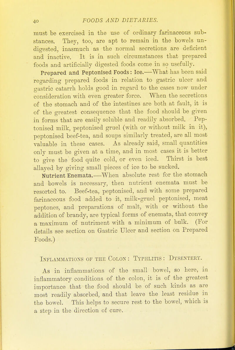 4° must be exercised in the use of ordinary farinaceous sub- stances. Tkey, too, are apt to remain in the bowels un- digested, inasmuch as the normal secretions are deficient and inactive. It is in such circumstances that prepared foods and artificially digested foods come in so usefully. Prepared and Peptonised Foods: lee.—What has been said regarding prepared foods in relation to gastric ulcer and gastric catarrh holds good in regard to the cases now under consideration with even greater force. When the secretions of the stomach and of the intestines are both at fault, it is of the greatest consequence that the food should be given in forms that are easily soluble and readily absorbed. Pep- tonised milk, peptonised gruel (with or without milk in it), peptonised beef-tea, and soups similarly treated, are all most valuable in these cases. As already said, small quantities only must be given at a time, and in most cases it is better to give the food quite cold, or even iced. Thirst is best allayed by giving small pieces of ice to be sucked. Nutrient Enemata.—When absolute rest for the stomach and bowels is necessary, then nutrient enemata must be resorted to. Beef-tea, peptonised, and with some prepared farinaceous food added to it, milk-gruel peptonised, meat peptones, and preparations of malt, with or without the addition of brandy, are typical forms of enemata, that convey a maximum of nutriment with a minimum of bulk. (For details see section on Gastric Ulcer and section on Prepared Foods.) Inflammations of the Colon : Typhlitis : Dysentery. As in inflammations of the small bowel, so here, in inflammatory conditions of the colon, it is of the greatest importance that the food should be of such kinds as are most readily absorbed, and that leave the least residue in the bowel. This helps to secure rest to the bowel, which is a step in the direction of cure.