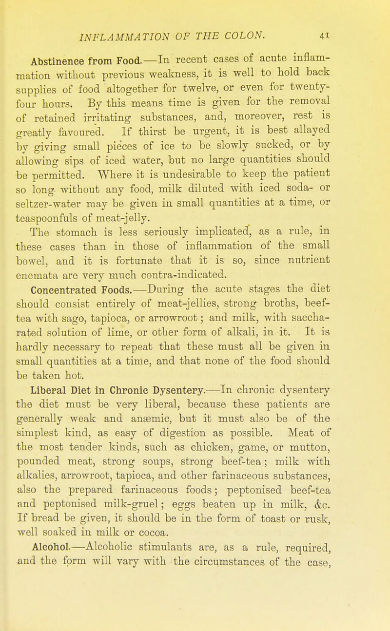 Abstinence from Food.—In recent cases of acute inflam- mation without previous weakness, it is well to hold back supplies of food altogether for twelve, or even for twenty- four hours. By this means time is given for the removal of retained irritating substances, and, moreover, rest is greatly favoured. If thirst be urgent, it is best allayed by giving small pieces of ice to be slowly sucked, or by allowing sips of iced water, but no large quantities should be permitted. Where it is undesirable to keep the patient so long without any food, milk diluted with iced soda- or seltzer-water may be given in small quantities at a time, or teaspoonfuls of meat-jelly. The stomach is less seriously implicated, as a rule, in these cases than in those of inflammation of the small bowel, and it is fortunate that it is so, since nutrient enemata are very much contra-indicated. Concentrated Foods.—During the acute stages the diet should consist entirely of meat-jellies, strong broths, beef- tea with sago, tapioca, or arrowroot; and milk, with saccha- rated solution of lime, or other form of alkali, in it. It is hardly necessary to repeat that these must all be given in small quantities at a time, and that none of the food should be taken hot. Liberal Diet in Chronic Dysentery.—In chronic dysentery the diet must be very liberal, because these patients are generally weak and anaemic, but it must also be of the simplest kind, as easy of digestion as possible. Meat of the most tender kinds, such as chicken, game, or mutton, pounded meat, strong soups, strong beef-tea; milk with alkalies, arrowroot, tapioca, and other farinaceous substances, also the prepared farinaceous foods; peptonised beef-tea and peptonised milk-gruel; eggs beaten up in milk, &c. If bread be given, it should be in the form of toast or rusk, well soaked in milk or cocoa. Alcohol.—Alcoholic stimulants are, as a rule, required, and the form will vary with the circumstances of the case,