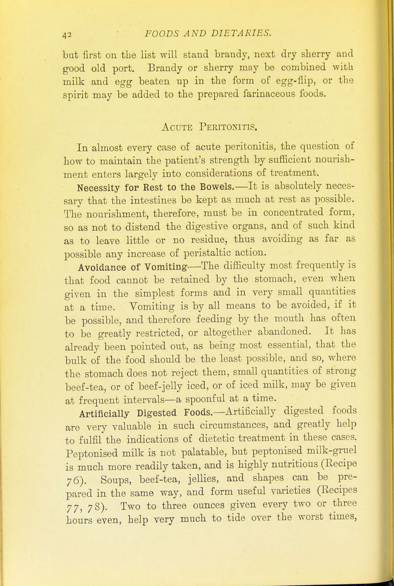 4^ but first on the list will stand brandy, next dry sherry and good old port. Brandy or sherry may be combined with milk and egg beaten up in the form of egg-flip, or the spirit may be added to the prepared farinaceous foods. Acute Peritoxitis. In almost every case of acute peritonitis, the question of how to maintain the patient's strength by sufficient nourish- ment enters largely into considerations of treatment. Necessity for Rest to the Bowels.—It is absolutely neces- sary that the intestines be kept as much at rest as possible. The nourishment, therefore, must be in concentrated form, so as not to distend the digestive organs, and of such kind as to leave little or no residue, thus avoiding as far as possible any increase of peristaltic action. Avoidance of Vomiting—The difficulty most frequently is that food cannot be retained by the stomach, even when given in the simplest forms and in very small quantities at a time. Yomiting is by all means to be avoided, if it be possible, and therefore feeding by the mouth has often to be greatly restricted, or altogether abandoned. It has already been pointed out, as being most essential, that the bulk of the food should be the least possible, and so, where the stomach does not reject them, small quantities of strong beef-tea, or of beef-jelly iced, or of iced milk, may be given at frequent intervals—a spoonful at a time. Artificially Digested Foods.—Artificially digested foods are very valuable in such circumstances, and greatly help to fulfil the indications of dietetic treatment in these cases. Peptonised milk is not palatable, but peptonised milk-gruel is much more readily taken, and is highly nutritious (Recipe 76). Soups, beef-tea, jellies, and shapes can be pre- pared in the same way, and form useful varieties (Recipes 77, 78). Two to three ounces given every two or three hours even, help very much to tide over the worst times,