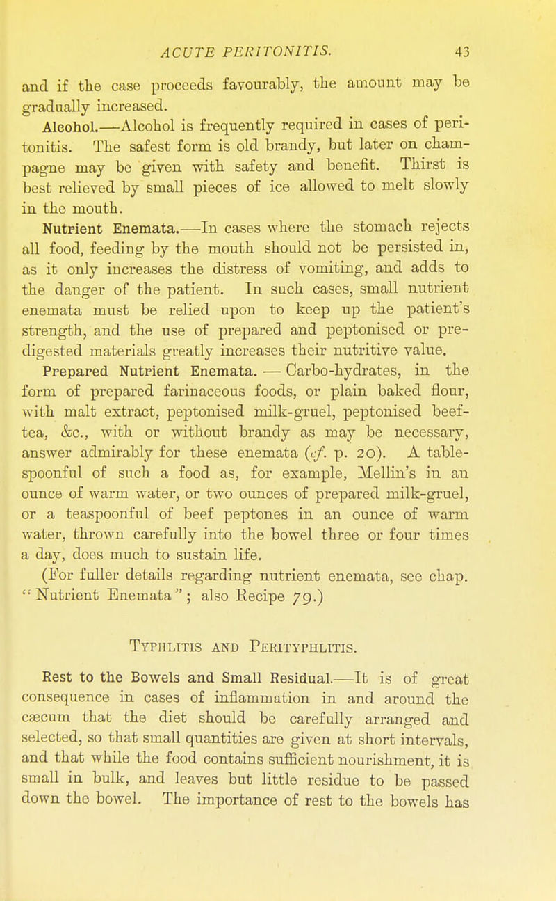 and if the case proceeds favourably, the amount may be gradually increased. Alcohol.—Alcohol is frequently required in cases of peri- tonitis. The safest form is old brandy, but later on cham- pagne may be given with safety and benefit. Thirst is best relieved by small pieces of ice allowed to melt slowly in the mouth. Nutrient Enemata.—In cases where the stomach rejects all food, feeding by the mouth should not be persisted in, as it only increases the distress of vomiting, and adds to the danger of the patient. In such cases, small nutrient enemata must be relied upon to keep up the patient's strength, and the use of prepared and peptonised or pre- digested materials greatly increases their nutritive value. Prepared Nutrient Enemata. — Carbo-hydrates, in the form of prepared fariuaceous foods, or plain baked flour, with malt extract, peptonised milk-gruel, peptonised beef- tea, &c, with or without brandy as may be necessary, answer admirably for these enemata (cf. p. 20). A table- spoonful of such a food as, for example, Mellin's in an ounce of warm water, or two ounces of prepared milk-gruel, or a teaspoonful of beef peptones in an ounce of warm water, thrown carefully into the bowel three or four times a day, does much to sustain life. (For fuller details regarding nutrient enemata, see chap. Nutrient Enemata; also Recipe 79.) Typhlitis and Perityphlitis. Rest to the Bowels and Small Residual.—It is of great consequence in cases of inflammation in and around the cascum that the diet should be carefully arranged and selected, so that small quantities are given at short intervals, and that while the food contains sufficient nourishment, it is small in bulk, and leaves but little residue to be passed down the bowel. The importance of rest to the bowels has