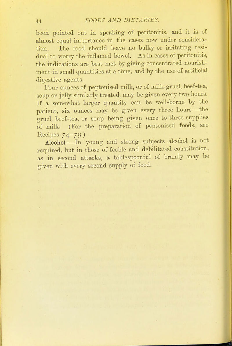 been pointed out in speaking of peritonitis, and it is of almost equal importance in the cases now under considera- tion. The food should leave no bulky or irritating resi- dual to worry the inflamed bowel. As in cases of peritonitis, the indications are best met by giving concentrated nourish- ment in small quantities at a time, and by the use of artificial digestive agents. Four ounces of peptonised milk, or of milk-gruel, beef-tea, soup or jelly similarly treated, may be given every two hours. If a somewhat larger quantity can be well-borne by the patient, six ounces may be given every three hours—the gruel, beef-tea, or soup being given once to three supplies of milk. (For the preparation of peptonised foods, see Eecipes 74—79-) Alcohol.—In young and strong subjects alcohol is not required, but in those of feeble and debilitated constitution, as in second attacks, a tablespoonful of brandy may be given with every second supply of food.