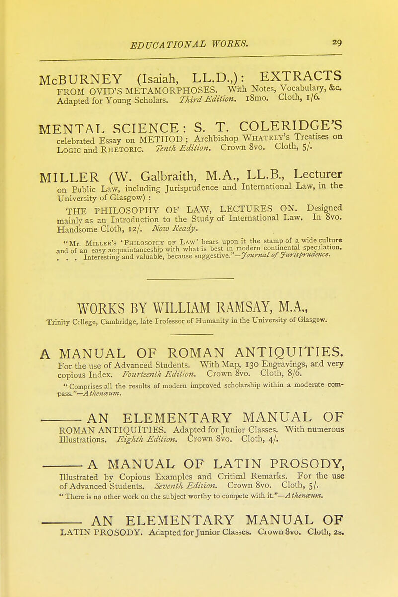 McBURNEY (Isaiah, LL.D.,): EXTRACTS FROM OVID'S METAMORPHOSES. With Notes, Vocabulary, &c. Adapted for Young Scholars. Third Edition. l8mo. Cloth, 1/6. MENTAL SCIENCE: S. T. COLERIDGE'S celebrated Essay on METHOD; Archbishop Whately's Treatises on Logic and Rhetoric. Tenth Edition. Crown 8vo. Cloth, 5/. MILLER (W. Galbraith, M.A., LL.B., Lecturer on Public Law, including Jurisprudence and International Law, in the University of Glasgow) : THE PHILOSOPHY OF LAW, LECTURES ON. Designed mainly as an Introduction to the Study of International Law. In 8vo. Handsome Cloth, 12/. Now Ready. Mr Miller's 'Philosophy of Law' bears upon it the stamp of a wide culture and of an easy acquaintanceship with what is best in modern continental speculation. Interesting and valuable, because suggestive.—Journal of Jurisprudence. WORKS BY WILLIAM RAMSAY, MA, Trinity College, Cambridge, late Professor of Humanity in the University of Glasgow. A MANUAL OF ROMAN ANTIQUITIES. For the use of Advanced Students. With Map, 130 Engravings, and very copious Index. Fourteenth Edition. Crown 8vo. Cloth, 8/6.  Comprises all the results of modern improved scholarship within a moderate com- pass.—Athenteum. AN ELEMENTARY MANUAL OF ROMAN ANTIQUITIES. Adapted for Junior Classes. With numerous Illustrations. Eighth Edition. Crown 8vo. Cloth, 4/. A MANUAL OF LATIN PROSODY, Illustrated by Copious Examples and Critical Remarks. For the use of Advanced Students. Seventh Edition. Crown 8vo. Cloth, 5/.  There is no other work on the subject worthy to compete with it.—A thetueum. AN ELEMENTARY MANUAL OF LATIN PROSODY. Adapted for Junior Classes. Crown 8vo. Cloth, 2s.