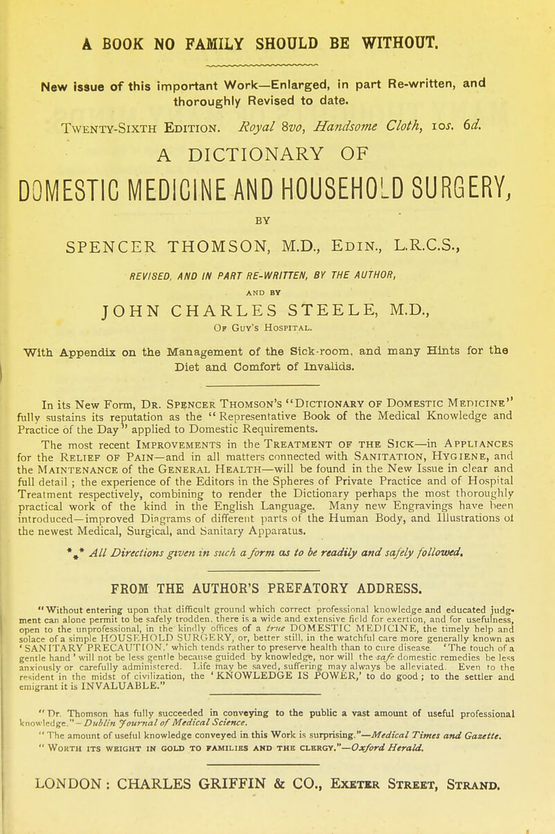 A BOOK NO FAMILY SHOULD BE WITHOUT. New issue of this important Work—Enlarged, in part Re-written, and thoroughly Revised to date. Twenty-Sixth Edition. Royal 8vo, Handsome Cloth, \os. 6d. I A DICTIONARY OF DOMESTIC MEDICINE AND HOUSEHOLD SURGERY, BY SPENCER THOMSON, M.D., Edin., L.R.C.S., REVISED, AND IN PART RE-WRITTEN, BY THE AUTHOR, AND BY JOHN CHARLES STEELE, M.D., Of Guy's Hospital. With Appendix on the Management of the Sick-room, and many Hints for the Diet and Comfort of Invalids. In its New Form, Dr. Spencer Thomson's Dictionary of Domestic Medicine fully sustains its reputation as the Representative Book of the Medical Knowledge and Practice of the Day applied to Domestic Requirements. The most recent Improvements in the Treatment of the Sick—in Appliances for the Relief of Pain—and in all matters connected with Sanitation, Hygiene, and the Maintenance of the General Health—will be found in the New Issue in clear and full detail ; the experience of the Editors in the Spheres of Private Practice and of Hospital Treatment respectively, combining to render the Dictionary perhaps the most thoroughly practical work of the kind in the English Language. Many new Engravings have been introduced—improved Diagrams of different parts of the Human Body, and Illustrations oi the newest Medical, Surgical, and Sanitary Apparatus. *#* All Directions given in stick a form as to be readily and safely followed. FROM THE AUTHOR'S PREFATORY ADDRESS. Without entering upon that difficult ground which correct professional knowledge and educated judg ment can alone permit to be safely trodden, there is a wide and extensive field for exertion, and for usefulness, open to the unprofessional, in the kindly offices of a true DOMESTIC MEDICINE, the timely help and solace of a simple HOUSEHOLD SURGERY, or, better still, in the watchful care more generally known as ' SANITARY PRECAUTION.' which tends rather to preserve health than to cure disease 'The touch of a gentle hand ' will not be less gentle because guided by knowledge, nor will the safe domestic remedies be less anxiously or carefully administered. Life may be saved, suffering may always be alleviated. Even to the rodent in the midst of civilization, the ' KNOWLEDGE IS POWER,' to do good ; to the settler and emigrant it is INVALUABLE.  Dr. Thomson has fully succeeded in conveying to the public a vast amount of useful professional knowledge. - Dublin Journal of Medical Science.  The amount of useful knowledge conveyed in this Work is surprising.—Medical Times and Gazette.  Worth its weight in gold to families and the clergy.—Oxford Herald. LONDON : CHARLES GRIFFIN & CO., Exetkr Street, Strand.