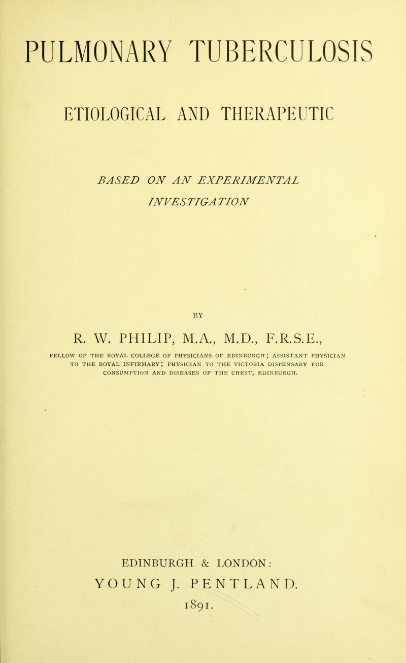 ETIOLOGICAL AND THERAPEUTIC BASED ON AN EXPERIMENTAL INVESTIGA TION BY R. W. PHILIP, M.A., M.D., F.R.S.E., FELLOW OF THE ROYAL COLLEGE OF PHYSICIANS OF EDINBURGH | ASSISTANT PHYSICIAN TO THE ROYAL INFIRMARY', PHYSICIAN TO THE VICTORIA DISPENSARY FOR CONSUMPTION AND DISEASES OF THE CHEST, EDINBURGH. EDINBURGH & LONDON: YOUNG J. PENTLAND. 1891.